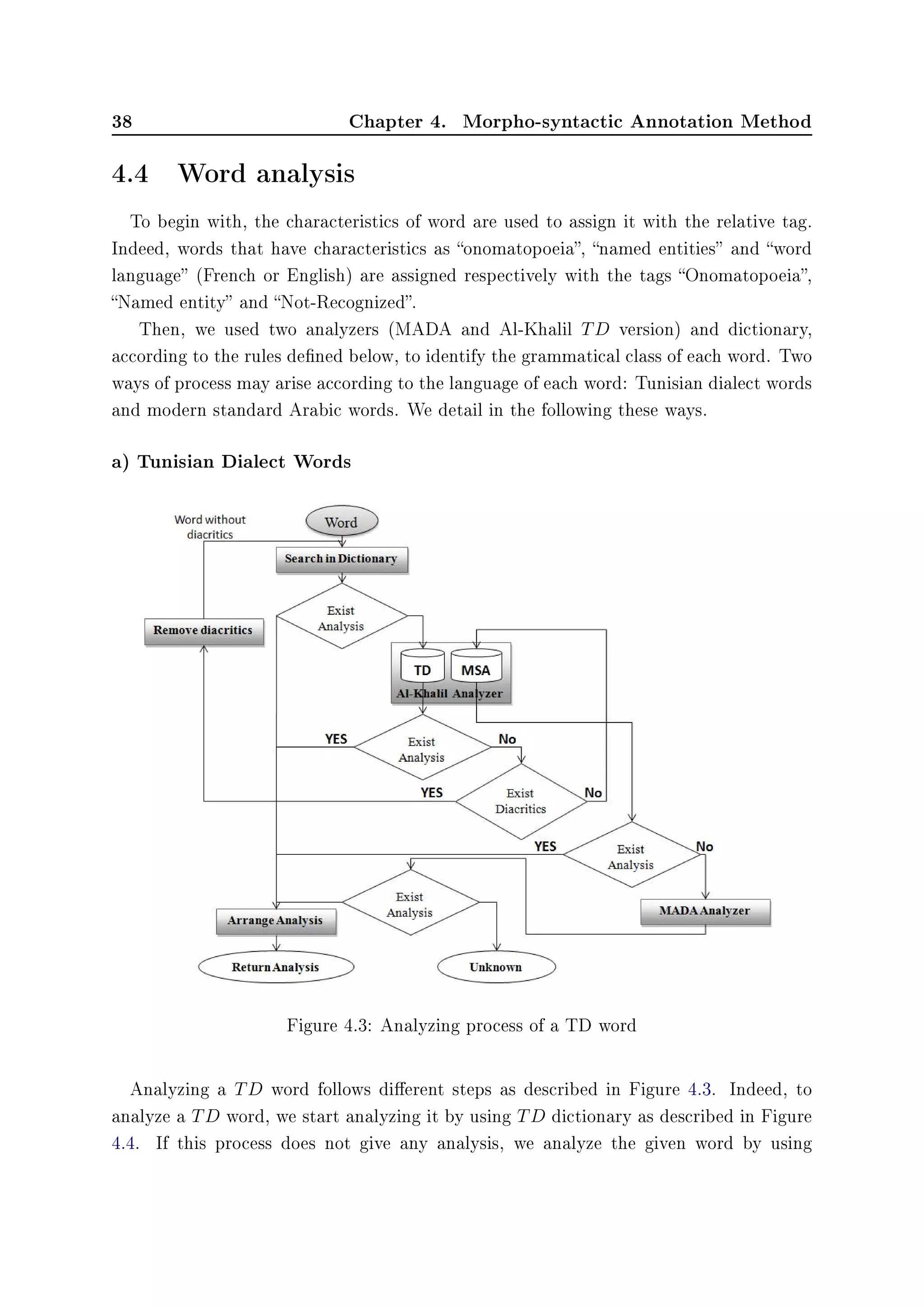 38 Chapter 4. Morpho-syntactic Annotation Method
4.4 Word analysis
To begin with, the characteristics of word are used to assign it with the relative tag.
Indeed, words that have characteristics as onomatopoeia, named entities and word
language (French or English) are assigned respectively with the tags Onomatopoeia,
Named entity and Not-Recognized.
Then, we used two analyzers (MADA and Al-Khalil TD version) and dictionary,
according to the rules dened below, to identify the grammatical class of each word. Two
ways of process may arise according to the language of each word: Tunisian dialect words
and modern standard Arabic words. We detail in the following these ways.
a) Tunisian Dialect Words
Figure 4.3: Analyzing process of a TD word
Analyzing a TD word follows dierent steps as described in Figure 4.3. Indeed, to
analyze a TD word, we start analyzing it by using TD dictionary as described in Figure
4.4. If this process does not give any analysis, we analyze the given word by using
 