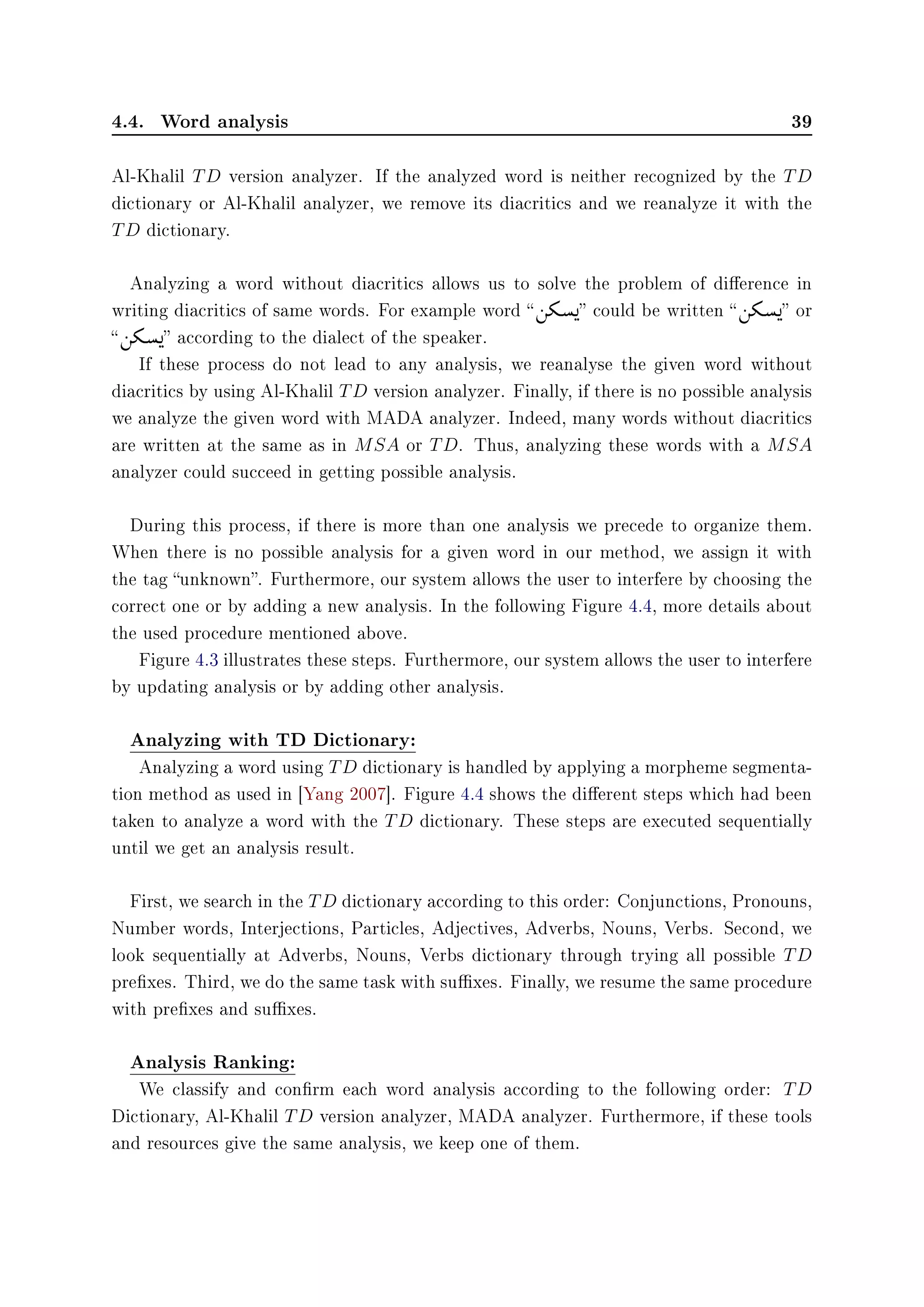 4.4. Word analysis 39
Al-Khalil TD version analyzer. If the analyzed word is neither recognized by the TD
dictionary or Al-Khalil analyzer, we remove its diacritics and we reanalyze it with the
TD dictionary.
Analyzing a word without diacritics allows us to solve the problem of dierence in
writing diacritics of same words. For example word  ©
áº‚)

 could be written  ©
áº‚)

 or
 ©
áº‚)

 according to the dialect of the speaker.
If these process do not lead to any analysis, we reanalyse the given word without
diacritics by using Al-Khalil TD version analyzer. Finally, if there is no possible analysis
we analyze the given word with MADA analyzer. Indeed, many words without diacritics
are written at the same as in MSA or TD. Thus, analyzing these words with a MSA
analyzer could succeed in getting possible analysis.
During this process, if there is more than one analysis we precede to organize them.
When there is no possible analysis for a given word in our method, we assign it with
the tag unknown. Furthermore, our system allows the user to interfere by choosing the
correct one or by adding a new analysis. In the following Figure 4.4, more details about
the used procedure mentioned above.
Figure 4.3 illustrates these steps. Furthermore, our system allows the user to interfere
by updating analysis or by adding other analysis.
Analyzing with TD Dictionary:
Analyzing a word using TD dictionary is handled by applying a morpheme segmenta-
tion method as used in [Yang 2007]. Figure 4.4 shows the dierent steps which had been
taken to analyze a word with the TD dictionary. These steps are executed sequentially
until we get an analysis result.
First, we search in the TD dictionary according to this order: Conjunctions, Pronouns,
Number words, Interjections, Particles, Adjectives, Adverbs, Nouns, Verbs. Second, we
look sequentially at Adverbs, Nouns, Verbs dictionary through trying all possible TD
prexes. Third, we do the same task with suxes. Finally, we resume the same procedure
with prexes and suxes.
Analysis Ranking:
We classify and conrm each word analysis according to the following order: TD
Dictionary, Al-Khalil TD version analyzer, MADA analyzer. Furthermore, if these tools
and resources give the same analysis, we keep one of them.
 