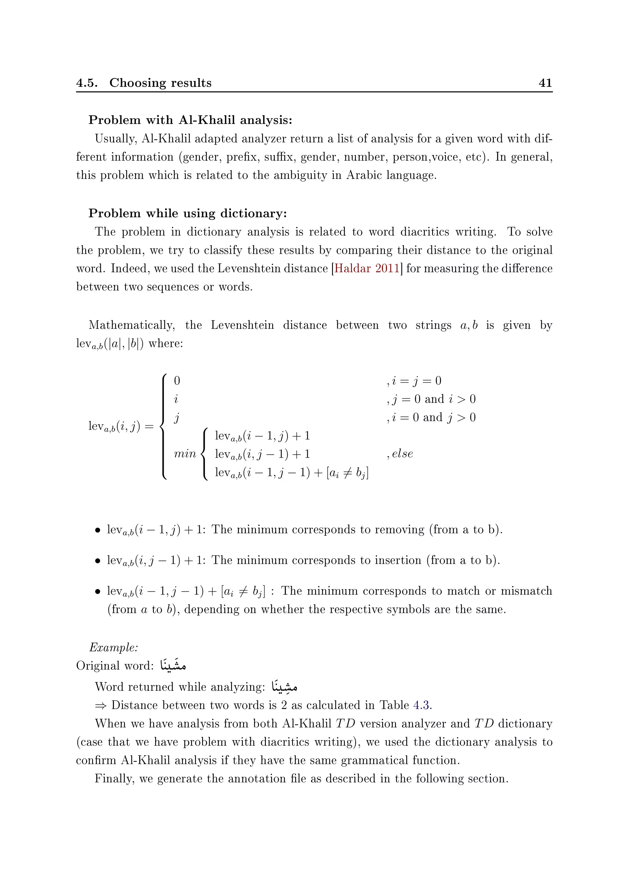 4.5. Choosing results 41
Problem with Al-Khalil analysis:
Usually, Al-Khalil adapted analyzer return a list of analysis for a given word with dif-
ferent information (gender, prex, sux, gender, number, person,voice, etc). In general,
this problem which is related to the ambiguity in Arabic language.
Problem while using dictionary:
The problem in dictionary analysis is related to word diacritics writing. To solve
the problem, we try to classify these results by comparing their distance to the original
word. Indeed, we used the Levenshtein distance [Haldar 2011] for measuring the dierence
between two sequences or words.
Mathematically, the Levenshtein distance between two strings a, b is given by
leva,b(|a|, |b|) where:
leva,b(i, j) =



0 , i = j = 0
i , j = 0 and i  0
j , i = 0 and j  0
min



leva,b(i − 1, j) + 1
leva,b(i, j − 1) + 1
leva,b(i − 1, j − 1) + [ai = bj]
, else
• leva,b(i − 1, j) + 1: The minimum corresponds to removing (from a to b).
• leva,b(i, j − 1) + 1: The minimum corresponds to insertion (from a to b).
• leva,b(i − 1, j − 1) + [ai = bj] : The minimum corresponds to match or mismatch
(from a to b), depending on whether the respective symbols are the same.
Example:
Original word: e

©
t(



‚Ó
Word returned while analyzing: e

©
t(


‚

Ó
⇒ Distance between two words is 2 as calculated in Table 4.3.
When we have analysis from both Al-Khalil TD version analyzer and TD dictionary
(case that we have problem with diacritics writing), we used the dictionary analysis to
conrm Al-Khalil analysis if they have the same grammatical function.
Finally, we generate the annotation le as described in the following section.
 