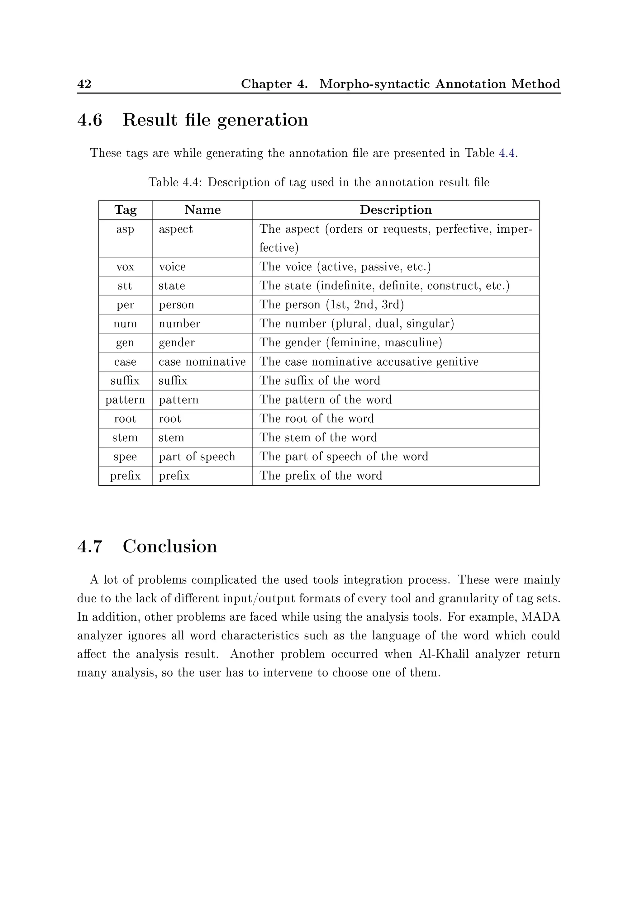 42 Chapter 4. Morpho-syntactic Annotation Method
4.6 Result le generation
These tags are while generating the annotation le are presented in Table 4.4.
Table 4.4: Description of tag used in the annotation result le
Tag Name Description
asp aspect The aspect (orders or requests, perfective, imper-
fective)
vox voice The voice (active, passive, etc.)
stt state The state (indenite, denite, construct, etc.)
per person The person (1st, 2nd, 3rd)
num number The number (plural, dual, singular)
gen gender The gender (feminine, masculine)
case case nominative The case nominative accusative genitive
sux sux The sux of the word
pattern pattern The pattern of the word
root root The root of the word
stem stem The stem of the word
spee part of speech The part of speech of the word
prex prex The prex of the word
4.7 Conclusion
A lot of problems complicated the used tools integration process. These were mainly
due to the lack of dierent input/output formats of every tool and granularity of tag sets.
In addition, other problems are faced while using the analysis tools. For example, MADA
analyzer ignores all word characteristics such as the language of the word which could
aect the analysis result. Another problem occurred when Al-Khalil analyzer return
many analysis, so the user has to intervene to choose one of them.
 