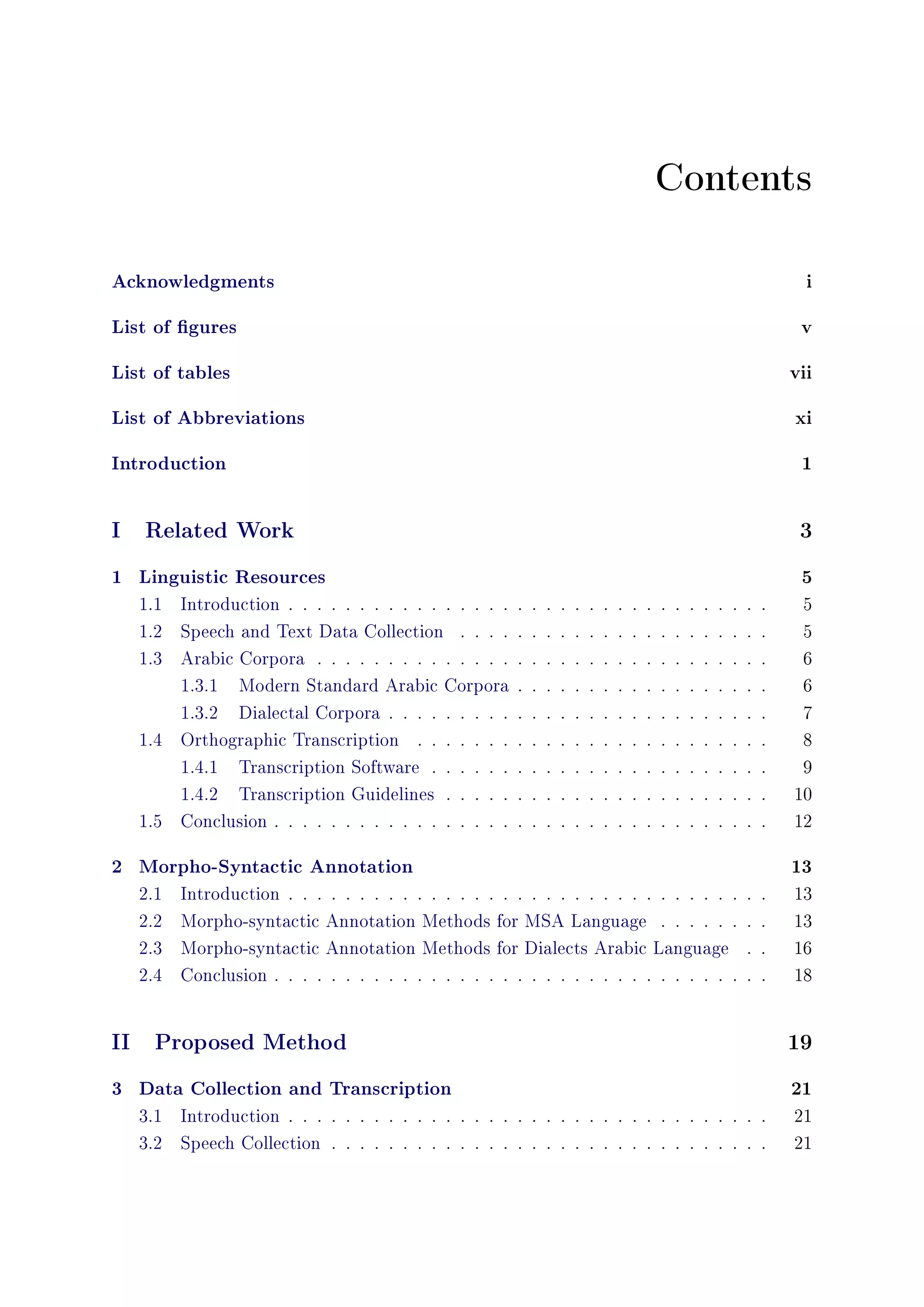 Contents
Acknowledgments i
List of gures v
List of tables vii
List of Abbreviations xi
Introduction 1
I Related Work 3
1 Linguistic Resources 5
1.1 Introduction . . . . . . . . . . . . . . . . . . . . . . . . . . . . . . . . . . 5
1.2 Speech and Text Data Collection . . . . . . . . . . . . . . . . . . . . . . 5
1.3 Arabic Corpora . . . . . . . . . . . . . . . . . . . . . . . . . . . . . . . . 6
1.3.1 Modern Standard Arabic Corpora . . . . . . . . . . . . . . . . . . 6
1.3.2 Dialectal Corpora . . . . . . . . . . . . . . . . . . . . . . . . . . . 7
1.4 Orthographic Transcription . . . . . . . . . . . . . . . . . . . . . . . . . 8
1.4.1 Transcription Software . . . . . . . . . . . . . . . . . . . . . . . . 9
1.4.2 Transcription Guidelines . . . . . . . . . . . . . . . . . . . . . . . 10
1.5 Conclusion . . . . . . . . . . . . . . . . . . . . . . . . . . . . . . . . . . . 12
2 Morpho-Syntactic Annotation 13
2.1 Introduction . . . . . . . . . . . . . . . . . . . . . . . . . . . . . . . . . . 13
2.2 Morpho-syntactic Annotation Methods for MSA Language . . . . . . . . 13
2.3 Morpho-syntactic Annotation Methods for Dialects Arabic Language . . 16
2.4 Conclusion . . . . . . . . . . . . . . . . . . . . . . . . . . . . . . . . . . . 18
II Proposed Method 19
3 Data Collection and Transcription 21
3.1 Introduction . . . . . . . . . . . . . . . . . . . . . . . . . . . . . . . . . . 21
3.2 Speech Collection . . . . . . . . . . . . . . . . . . . . . . . . . . . . . . . 21
 