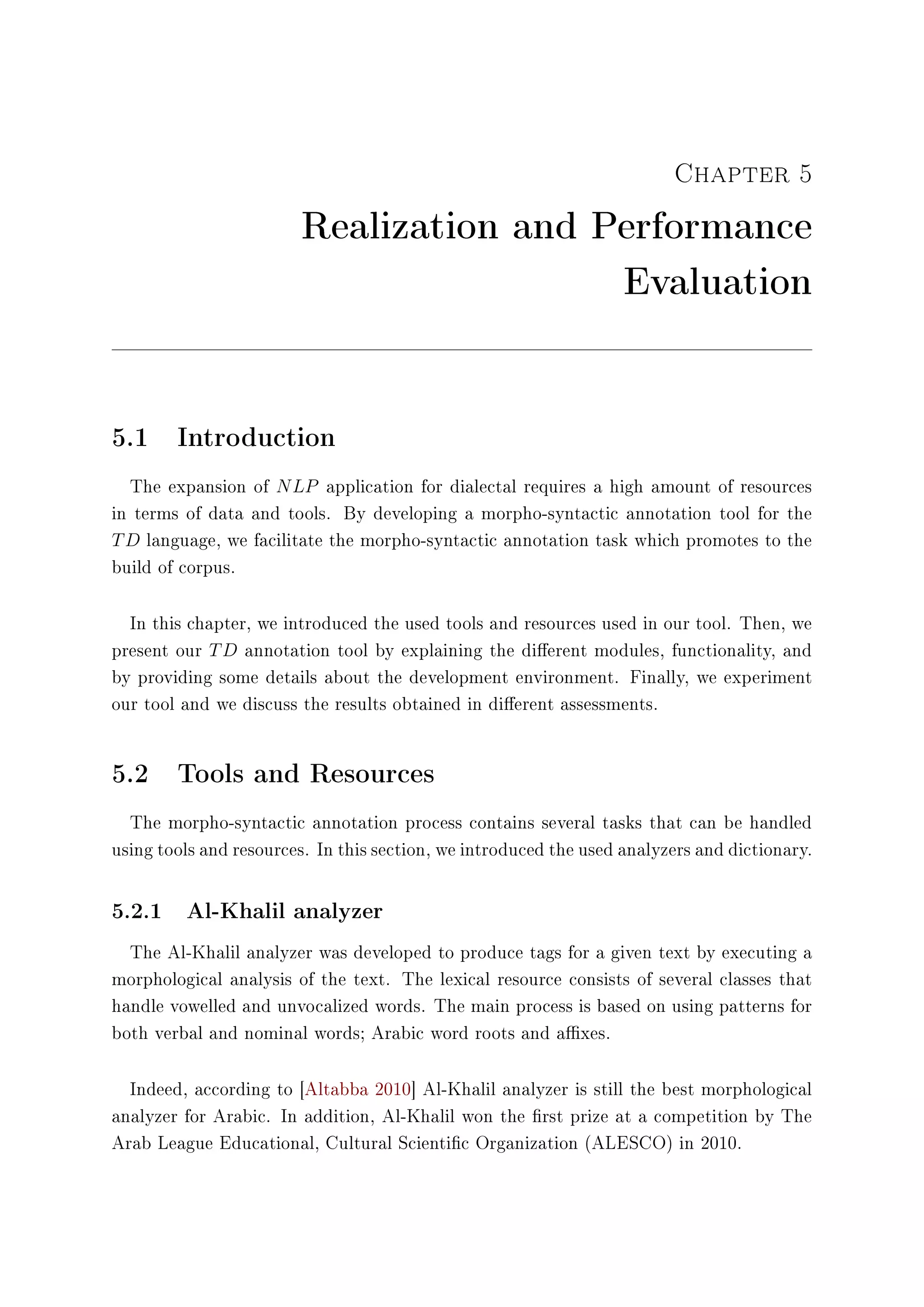 Chapter 5
Realization and Performance
Evaluation
5.1 Introduction
The expansion of NLP application for dialectal requires a high amount of resources
in terms of data and tools. By developing a morpho-syntactic annotation tool for the
TD language, we facilitate the morpho-syntactic annotation task which promotes to the
build of corpus.
In this chapter, we introduced the used tools and resources used in our tool. Then, we
present our TD annotation tool by explaining the dierent modules, functionality, and
by providing some details about the development environment. Finally, we experiment
our tool and we discuss the results obtained in dierent assessments.
5.2 Tools and Resources
The morpho-syntactic annotation process contains several tasks that can be handled
using tools and resources. In this section, we introduced the used analyzers and dictionary.
5.2.1 Al-Khalil analyzer
The Al-Khalil analyzer was developed to produce tags for a given text by executing a
morphological analysis of the text. The lexical resource consists of several classes that
handle vowelled and unvocalized words. The main process is based on using patterns for
both verbal and nominal words; Arabic word roots and axes.
Indeed, according to [Altabba 2010] Al-Khalil analyzer is still the best morphological
analyzer for Arabic. In addition, Al-Khalil won the rst prize at a competition by The
Arab League Educational, Cultural Scientic Organization (ALESCO) in 2010.
 