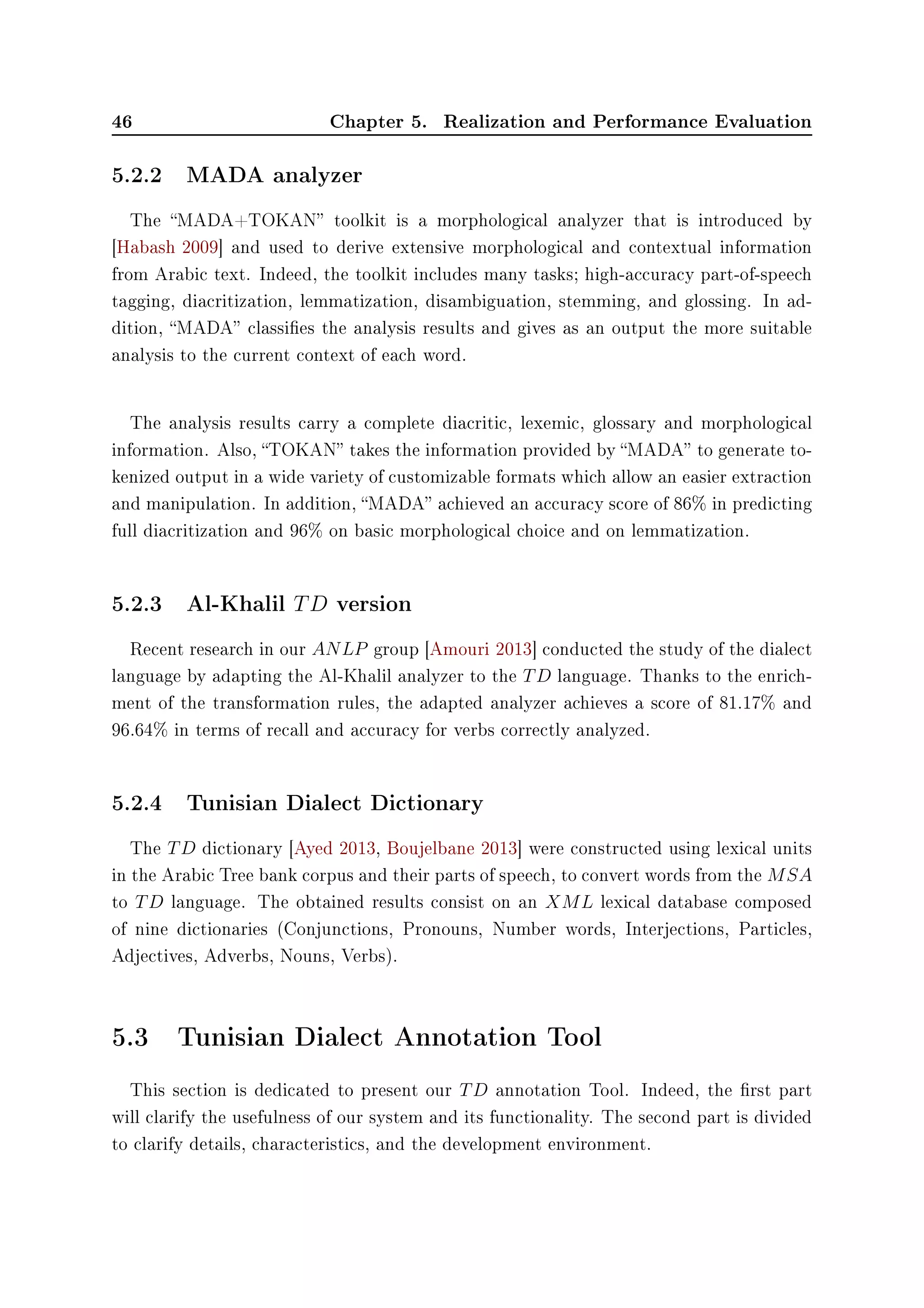 46 Chapter 5. Realization and Performance Evaluation
5.2.2 MADA analyzer
The MADA+TOKAN toolkit is a morphological analyzer that is introduced by
[Habash 2009] and used to derive extensive morphological and contextual information
from Arabic text. Indeed, the toolkit includes many tasks; high-accuracy part-of-speech
tagging, diacritization, lemmatization, disambiguation, stemming, and glossing. In ad-
dition, MADA classies the analysis results and gives as an output the more suitable
analysis to the current context of each word.
The analysis results carry a complete diacritic, lexemic, glossary and morphological
information. Also, TOKAN takes the information provided by MADA to generate to-
kenized output in a wide variety of customizable formats which allow an easier extraction
and manipulation. In addition, MADA achieved an accuracy score of 86% in predicting
full diacritization and 96% on basic morphological choice and on lemmatization.
5.2.3 Al-Khalil TD version
Recent research in our ANLP group [Amouri 2013] conducted the study of the dialect
language by adapting the Al-Khalil analyzer to the TD language. Thanks to the enrich-
ment of the transformation rules, the adapted analyzer achieves a score of 81.17% and
96.64% in terms of recall and accuracy for verbs correctly analyzed.
5.2.4 Tunisian Dialect Dictionary
The TD dictionary [Ayed 2013, Boujelbane 2013] were constructed using lexical units
in the Arabic Tree bank corpus and their parts of speech, to convert words from the MSA
to TD language. The obtained results consist on an XML lexical database composed
of nine dictionaries (Conjunctions, Pronouns, Number words, Interjections, Particles,
Adjectives, Adverbs, Nouns, Verbs).
5.3 Tunisian Dialect Annotation Tool
This section is dedicated to present our TD annotation Tool. Indeed, the rst part
will clarify the usefulness of our system and its functionality. The second part is divided
to clarify details, characteristics, and the development environment.
 