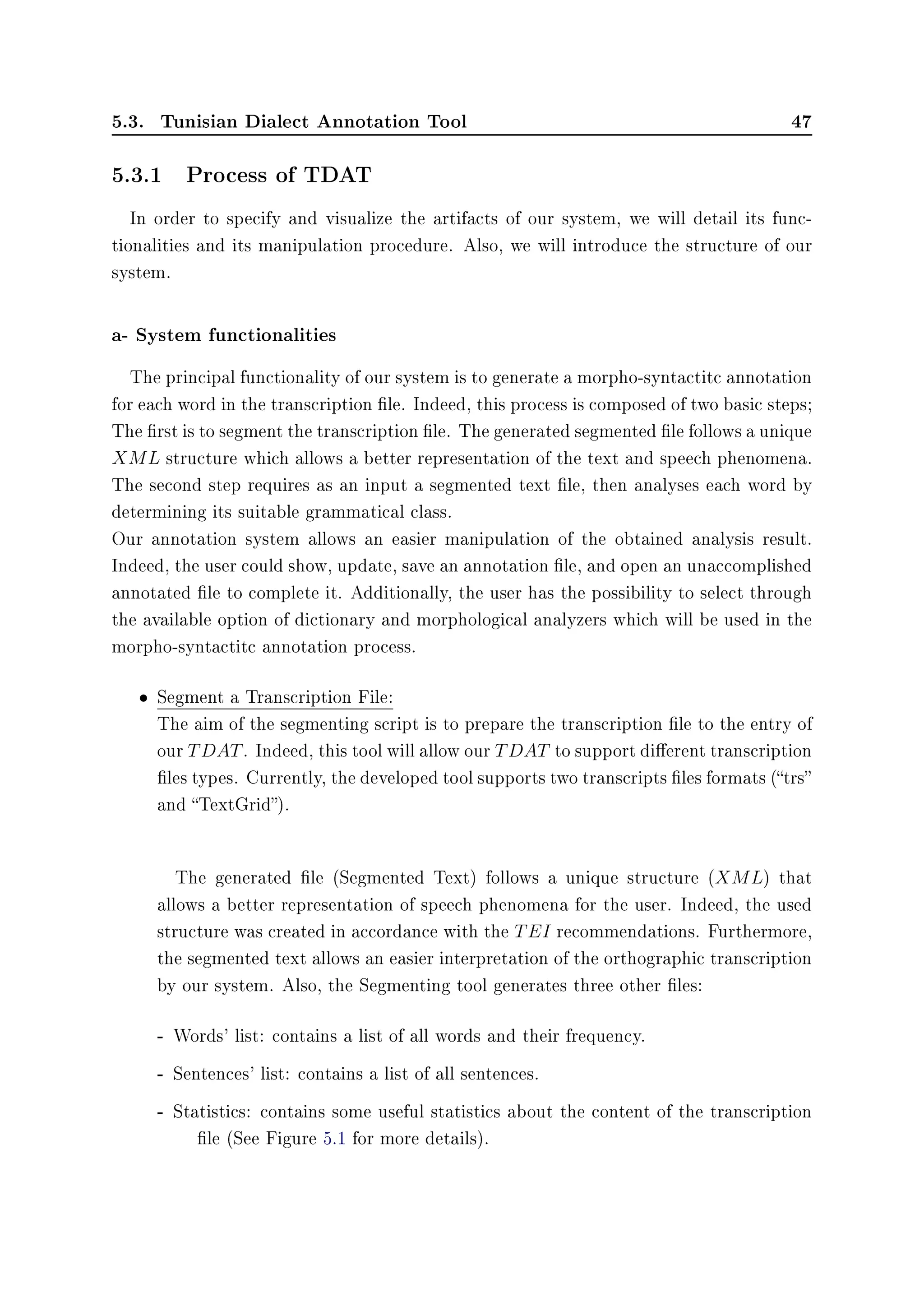 5.3. Tunisian Dialect Annotation Tool 47
5.3.1 Process of TDAT
In order to specify and visualize the artifacts of our system, we will detail its func-
tionalities and its manipulation procedure. Also, we will introduce the structure of our
system.
a- System functionalities
The principal functionality of our system is to generate a morpho-syntactitc annotation
for each word in the transcription le. Indeed, this process is composed of two basic steps;
The rst is to segment the transcription le. The generated segmented le follows a unique
XML structure which allows a better representation of the text and speech phenomena.
The second step requires as an input a segmented text le, then analyses each word by
determining its suitable grammatical class.
Our annotation system allows an easier manipulation of the obtained analysis result.
Indeed, the user could show, update, save an annotation le, and open an unaccomplished
annotated le to complete it. Additionally, the user has the possibility to select through
the available option of dictionary and morphological analyzers which will be used in the
morpho-syntactitc annotation process.
• Segment a Transcription File:
The aim of the segmenting script is to prepare the transcription le to the entry of
our TDAT. Indeed, this tool will allow our TDAT to support dierent transcription
les types. Currently, the developed tool supports two transcripts les formats (trs
and TextGrid).
The generated le (Segmented Text) follows a unique structure (XML) that
allows a better representation of speech phenomena for the user. Indeed, the used
structure was created in accordance with the TEI recommendations. Furthermore,
the segmented text allows an easier interpretation of the orthographic transcription
by our system. Also, the Segmenting tool generates three other les:
- Words' list: contains a list of all words and their frequency.
- Sentences' list: contains a list of all sentences.
- Statistics: contains some useful statistics about the content of the transcription
le (See Figure 5.1 for more details).
 