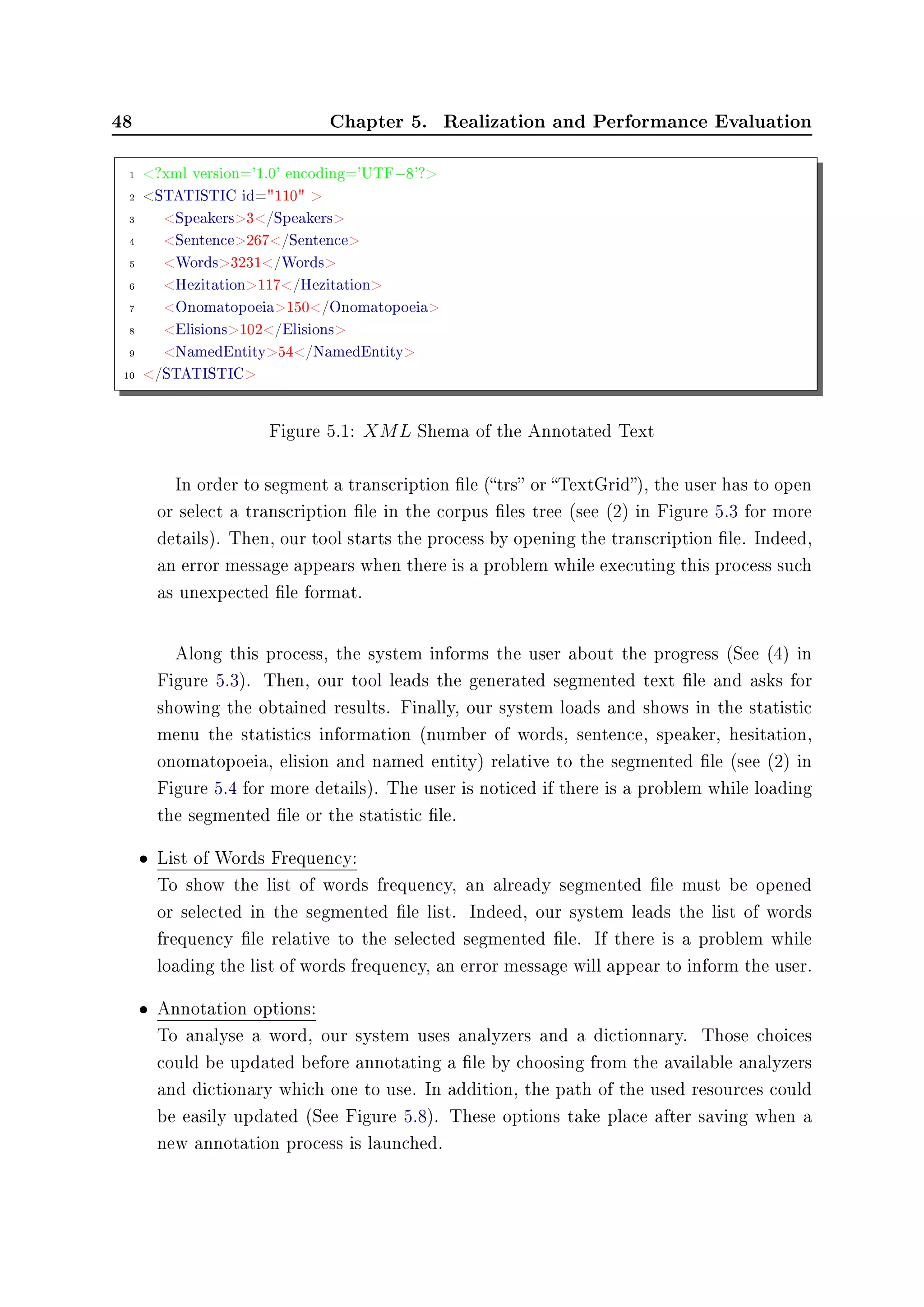 48 Chapter 5. Realization and Performance Evaluation
1 ?xml version='1.0' encoding='UTF−8'?
2 STATISTIC id=110 
3 Speakers3/Speakers
4 Sentence267/Sentence
5 Words3231/Words
6 Hezitation117/Hezitation
7 Onomatopoeia150/Onomatopoeia
8 Elisions102/Elisions
9 NamedEntity54/NamedEntity
10 /STATISTIC
Figure 5.1: XML Shema of the Annotated Text
In order to segment a transcription le (trs or TextGrid), the user has to open
or select a transcription le in the corpus les tree (see (2) in Figure 5.3 for more
details). Then, our tool starts the process by opening the transcription le. Indeed,
an error message appears when there is a problem while executing this process such
as unexpected le format.
Along this process, the system informs the user about the progress (See (4) in
Figure 5.3). Then, our tool leads the generated segmented text le and asks for
showing the obtained results. Finally, our system loads and shows in the statistic
menu the statistics information (number of words, sentence, speaker, hesitation,
onomatopoeia, elision and named entity) relative to the segmented le (see (2) in
Figure 5.4 for more details). The user is noticed if there is a problem while loading
the segmented le or the statistic le.
• List of Words Frequency:
To show the list of words frequency, an already segmented le must be opened
or selected in the segmented le list. Indeed, our system leads the list of words
frequency le relative to the selected segmented le. If there is a problem while
loading the list of words frequency, an error message will appear to inform the user.
• Annotation options:
To analyse a word, our system uses analyzers and a dictionnary. Those choices
could be updated before annotating a le by choosing from the available analyzers
and dictionary which one to use. In addition, the path of the used resources could
be easily updated (See Figure 5.8). These options take place after saving when a
new annotation process is launched.
 