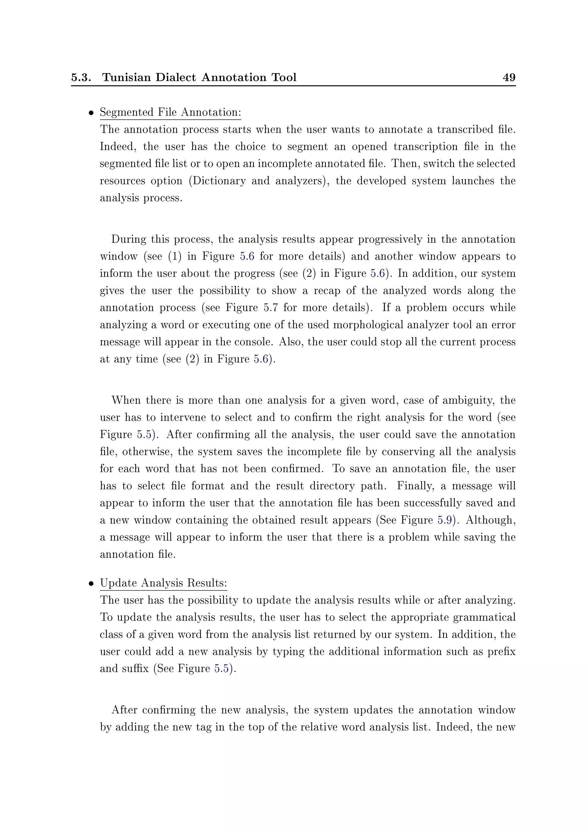 5.3. Tunisian Dialect Annotation Tool 49
• Segmented File Annotation:
The annotation process starts when the user wants to annotate a transcribed le.
Indeed, the user has the choice to segment an opened transcription le in the
segmented le list or to open an incomplete annotated le. Then, switch the selected
resources option (Dictionary and analyzers), the developed system launches the
analysis process.
During this process, the analysis results appear progressively in the annotation
window (see (1) in Figure 5.6 for more details) and another window appears to
inform the user about the progress (see (2) in Figure 5.6). In addition, our system
gives the user the possibility to show a recap of the analyzed words along the
annotation process (see Figure 5.7 for more details). If a problem occurs while
analyzing a word or executing one of the used morphological analyzer tool an error
message will appear in the console. Also, the user could stop all the current process
at any time (see (2) in Figure 5.6).
When there is more than one analysis for a given word, case of ambiguity, the
user has to intervene to select and to conrm the right analysis for the word (see
Figure 5.5). After conrming all the analysis, the user could save the annotation
le, otherwise, the system saves the incomplete le by conserving all the analysis
for each word that has not been conrmed. To save an annotation le, the user
has to select le format and the result directory path. Finally, a message will
appear to inform the user that the annotation le has been successfully saved and
a new window containing the obtained result appears (See Figure 5.9). Although,
a message will appear to inform the user that there is a problem while saving the
annotation le.
• Update Analysis Results:
The user has the possibility to update the analysis results while or after analyzing.
To update the analysis results, the user has to select the appropriate grammatical
class of a given word from the analysis list returned by our system. In addition, the
user could add a new analysis by typing the additional information such as prex
and sux (See Figure 5.5).
After conrming the new analysis, the system updates the annotation window
by adding the new tag in the top of the relative word analysis list. Indeed, the new
 