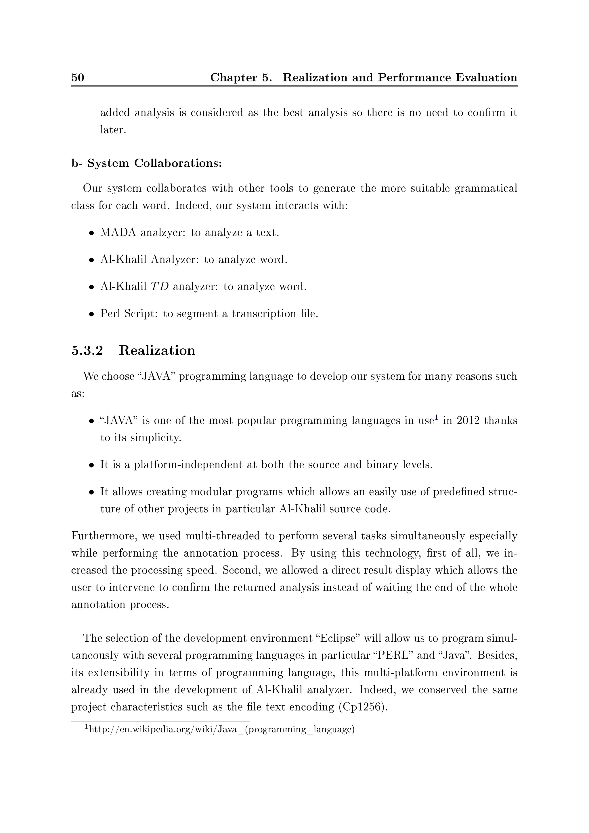 50 Chapter 5. Realization and Performance Evaluation
added analysis is considered as the best analysis so there is no need to conrm it
later.
b- System Collaborations:
Our system collaborates with other tools to generate the more suitable grammatical
class for each word. Indeed, our system interacts with:
• MADA analzyer: to analyze a text.
• Al-Khalil Analyzer: to analyze word.
• Al-Khalil TD analyzer: to analyze word.
• Perl Script: to segment a transcription le.
5.3.2 Realization
We choose JAVA programming language to develop our system for many reasons such
as:
• JAVA is one of the most popular programming languages in use
1
in 2012 thanks
to its simplicity.
• It is a platform-independent at both the source and binary levels.
• It allows creating modular programs which allows an easily use of predened struc-
ture of other projects in particular Al-Khalil source code.
Furthermore, we used multi-threaded to perform several tasks simultaneously especially
while performing the annotation process. By using this technology, rst of all, we in-
creased the processing speed. Second, we allowed a direct result display which allows the
user to intervene to conrm the returned analysis instead of waiting the end of the whole
annotation process.
The selection of the development environment Eclipse will allow us to program simul-
taneously with several programming languages in particular PERL and Java. Besides,
its extensibility in terms of programming language, this multi-platform environment is
already used in the development of Al-Khalil analyzer. Indeed, we conserved the same
project characteristics such as the le text encoding (Cp1256).
1http://en.wikipedia.org/wiki/Java_(programming_language)
 