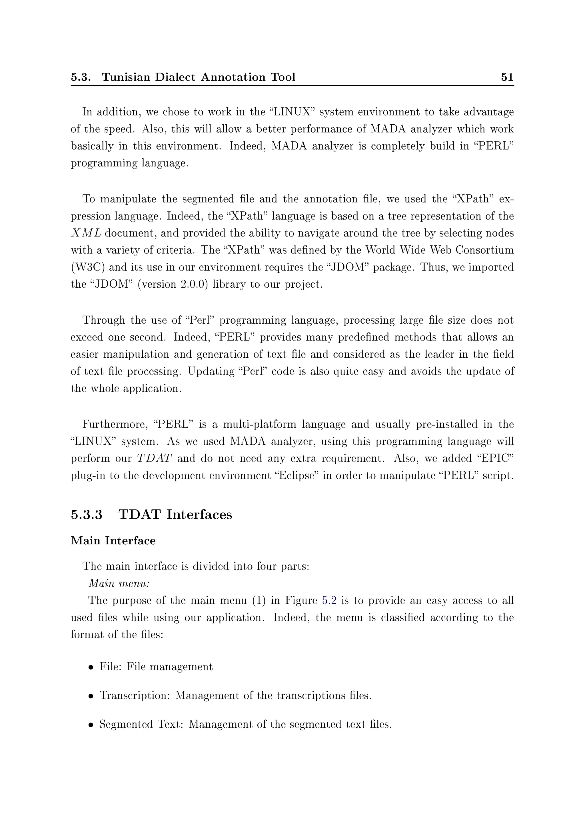 5.3. Tunisian Dialect Annotation Tool 51
In addition, we chose to work in the LINUX system environment to take advantage
of the speed. Also, this will allow a better performance of MADA analyzer which work
basically in this environment. Indeed, MADA analyzer is completely build in PERL
programming language.
To manipulate the segmented le and the annotation le, we used the XPath ex-
pression language. Indeed, the XPath language is based on a tree representation of the
XML document, and provided the ability to navigate around the tree by selecting nodes
with a variety of criteria. The XPath was dened by the World Wide Web Consortium
(W3C) and its use in our environment requires the JDOM package. Thus, we imported
the JDOM (version 2.0.0) library to our project.
Through the use of Perl programming language, processing large le size does not
exceed one second. Indeed, PERL provides many predened methods that allows an
easier manipulation and generation of text le and considered as the leader in the eld
of text le processing. Updating Perl code is also quite easy and avoids the update of
the whole application.
Furthermore, PERL is a multi-platform language and usually pre-installed in the
LINUX system. As we used MADA analyzer, using this programming language will
perform our TDAT and do not need any extra requirement. Also, we added EPIC
plug-in to the development environment Eclipse in order to manipulate PERL script.
5.3.3 TDAT Interfaces
Main Interface
The main interface is divided into four parts:
Main menu:
The purpose of the main menu (1) in Figure 5.2 is to provide an easy access to all
used les while using our application. Indeed, the menu is classied according to the
format of the les:
• File: File management
• Transcription: Management of the transcriptions les.
• Segmented Text: Management of the segmented text les.
 