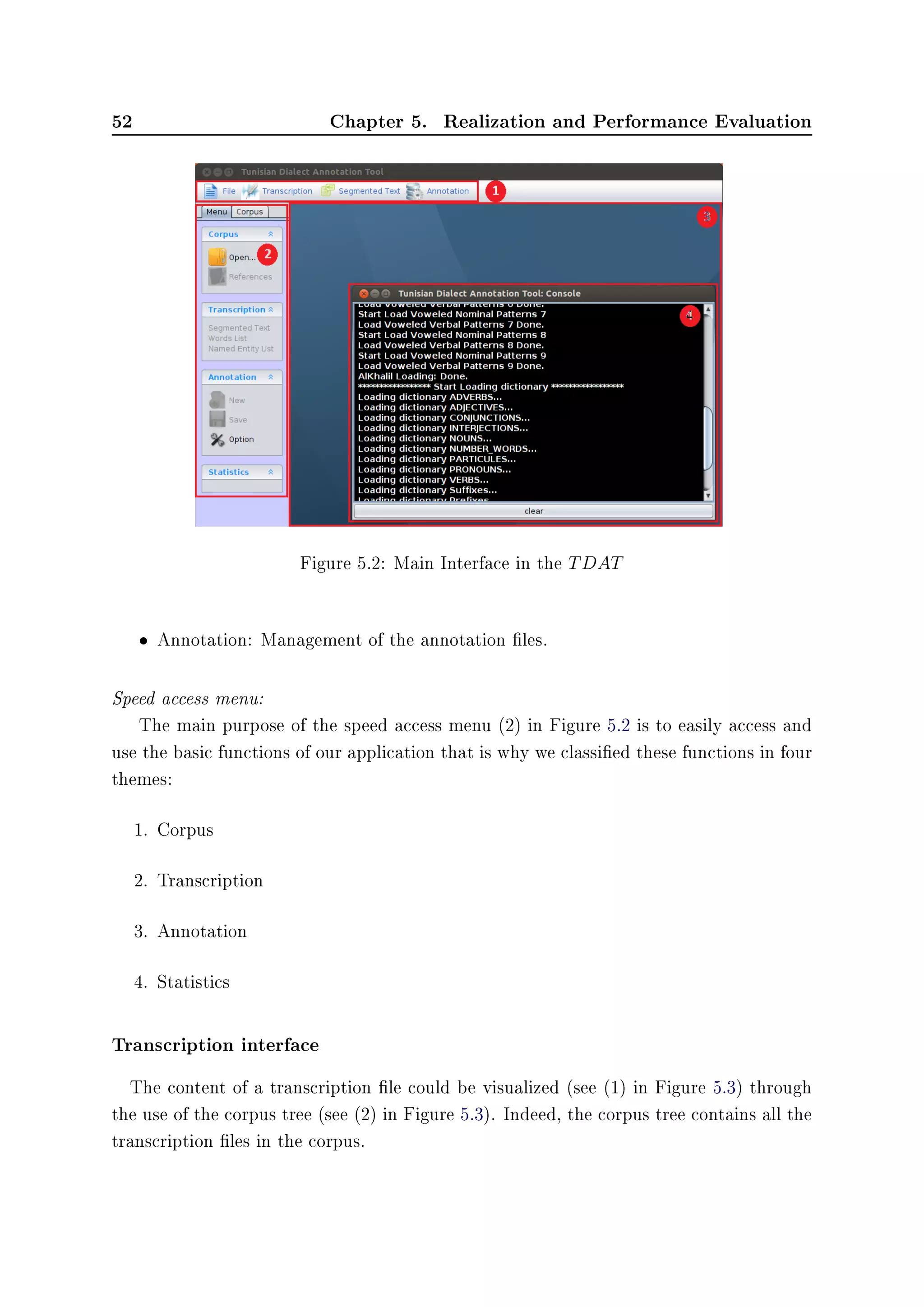 52 Chapter 5. Realization and Performance Evaluation
Figure 5.2: Main Interface in the TDAT
• Annotation: Management of the annotation les.
Speed access menu:
The main purpose of the speed access menu (2) in Figure 5.2 is to easily access and
use the basic functions of our application that is why we classied these functions in four
themes:
1. Corpus
2. Transcription
3. Annotation
4. Statistics
Transcription interface
The content of a transcription le could be visualized (see (1) in Figure 5.3) through
the use of the corpus tree (see (2) in Figure 5.3). Indeed, the corpus tree contains all the
transcription les in the corpus.
 