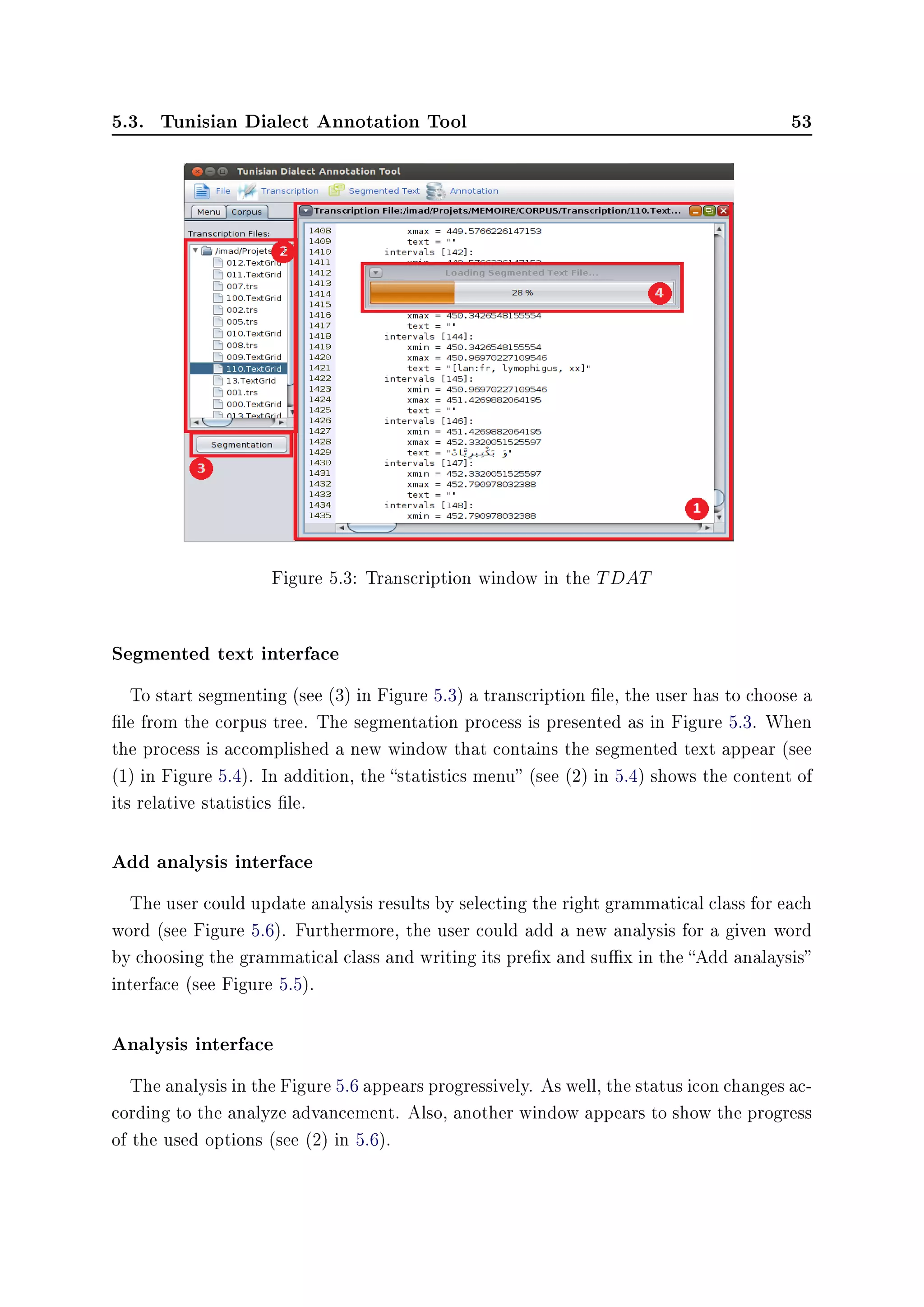 5.3. Tunisian Dialect Annotation Tool 53
Figure 5.3: Transcription window in the TDAT
Segmented text interface
To start segmenting (see (3) in Figure 5.3) a transcription le, the user has to choose a
le from the corpus tree. The segmentation process is presented as in Figure 5.3. When
the process is accomplished a new window that contains the segmented text appear (see
(1) in Figure 5.4). In addition, the statistics menu (see (2) in 5.4) shows the content of
its relative statistics le.
Add analysis interface
The user could update analysis results by selecting the right grammatical class for each
word (see Figure 5.6). Furthermore, the user could add a new analysis for a given word
by choosing the grammatical class and writing its prex and sux in the Add analaysis
interface (see Figure 5.5).
Analysis interface
The analysis in the Figure 5.6 appears progressively. As well, the status icon changes ac-
cording to the analyze advancement. Also, another window appears to show the progress
of the used options (see (2) in 5.6).
 