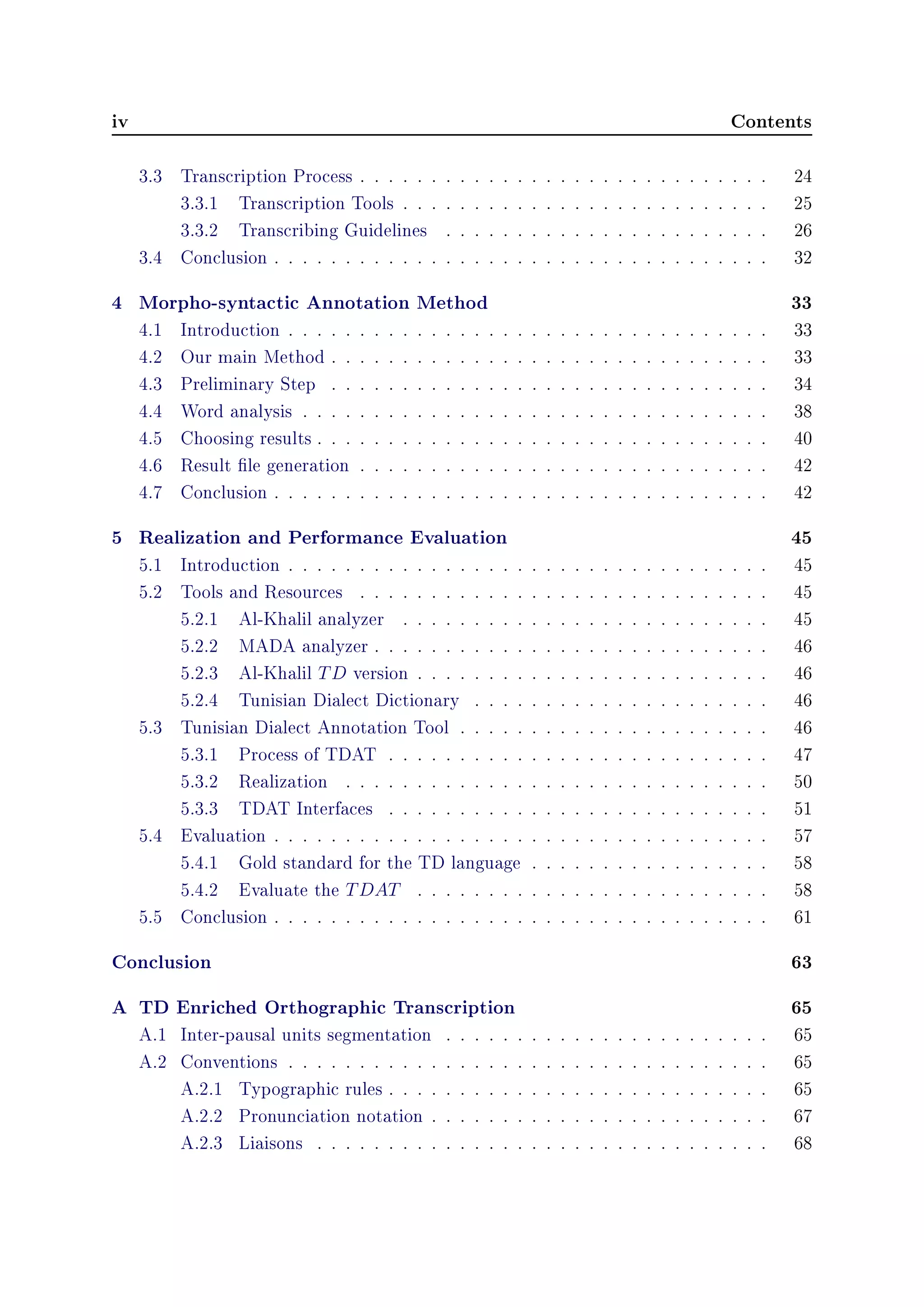 iv Contents
3.3 Transcription Process . . . . . . . . . . . . . . . . . . . . . . . . . . . . . 24
3.3.1 Transcription Tools . . . . . . . . . . . . . . . . . . . . . . . . . . 25
3.3.2 Transcribing Guidelines . . . . . . . . . . . . . . . . . . . . . . . 26
3.4 Conclusion . . . . . . . . . . . . . . . . . . . . . . . . . . . . . . . . . . . 32
4 Morpho-syntactic Annotation Method 33
4.1 Introduction . . . . . . . . . . . . . . . . . . . . . . . . . . . . . . . . . . 33
4.2 Our main Method . . . . . . . . . . . . . . . . . . . . . . . . . . . . . . . 33
4.3 Preliminary Step . . . . . . . . . . . . . . . . . . . . . . . . . . . . . . . 34
4.4 Word analysis . . . . . . . . . . . . . . . . . . . . . . . . . . . . . . . . . 38
4.5 Choosing results . . . . . . . . . . . . . . . . . . . . . . . . . . . . . . . . 40
4.6 Result le generation . . . . . . . . . . . . . . . . . . . . . . . . . . . . . 42
4.7 Conclusion . . . . . . . . . . . . . . . . . . . . . . . . . . . . . . . . . . . 42
5 Realization and Performance Evaluation 45
5.1 Introduction . . . . . . . . . . . . . . . . . . . . . . . . . . . . . . . . . . 45
5.2 Tools and Resources . . . . . . . . . . . . . . . . . . . . . . . . . . . . . 45
5.2.1 Al-Khalil analyzer . . . . . . . . . . . . . . . . . . . . . . . . . . 45
5.2.2 MADA analyzer . . . . . . . . . . . . . . . . . . . . . . . . . . . . 46
5.2.3 Al-Khalil TD version . . . . . . . . . . . . . . . . . . . . . . . . . 46
5.2.4 Tunisian Dialect Dictionary . . . . . . . . . . . . . . . . . . . . . 46
5.3 Tunisian Dialect Annotation Tool . . . . . . . . . . . . . . . . . . . . . . 46
5.3.1 Process of TDAT . . . . . . . . . . . . . . . . . . . . . . . . . . . 47
5.3.2 Realization . . . . . . . . . . . . . . . . . . . . . . . . . . . . . . 50
5.3.3 TDAT Interfaces . . . . . . . . . . . . . . . . . . . . . . . . . . . 51
5.4 Evaluation . . . . . . . . . . . . . . . . . . . . . . . . . . . . . . . . . . . 57
5.4.1 Gold standard for the TD language . . . . . . . . . . . . . . . . . 58
5.4.2 Evaluate the TDAT . . . . . . . . . . . . . . . . . . . . . . . . . 58
5.5 Conclusion . . . . . . . . . . . . . . . . . . . . . . . . . . . . . . . . . . . 61
Conclusion 63
A TD Enriched Orthographic Transcription 65
A.1 Inter-pausal units segmentation . . . . . . . . . . . . . . . . . . . . . . . 65
A.2 Conventions . . . . . . . . . . . . . . . . . . . . . . . . . . . . . . . . . . 65
A.2.1 Typographic rules . . . . . . . . . . . . . . . . . . . . . . . . . . . 65
A.2.2 Pronunciation notation . . . . . . . . . . . . . . . . . . . . . . . . 67
A.2.3 Liaisons . . . . . . . . . . . . . . . . . . . . . . . . . . . . . . . . 68
 