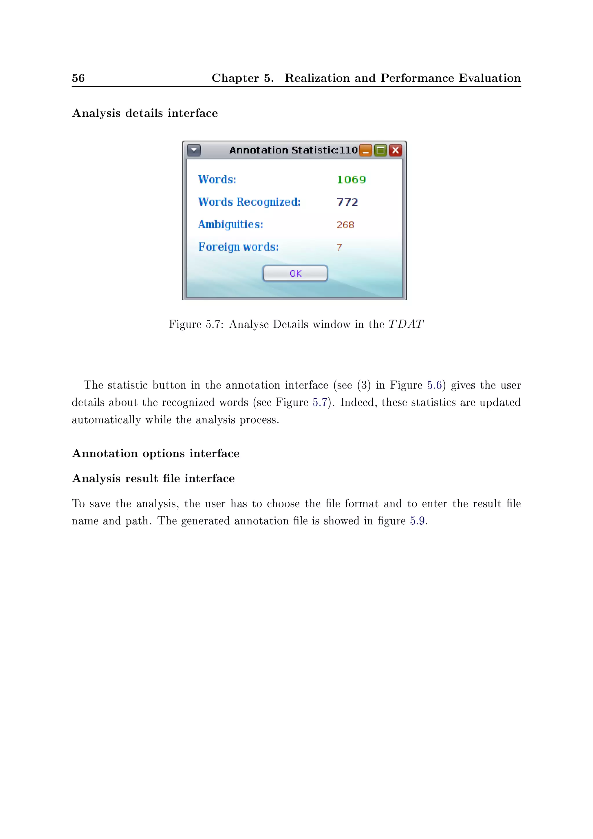 56 Chapter 5. Realization and Performance Evaluation
Analysis details interface
Figure 5.7: Analyse Details window in the TDAT
The statistic button in the annotation interface (see (3) in Figure 5.6) gives the user
details about the recognized words (see Figure 5.7). Indeed, these statistics are updated
automatically while the analysis process.
Annotation options interface
Analysis result le interface
To save the analysis, the user has to choose the le format and to enter the result le
name and path. The generated annotation le is showed in gure 5.9.
 