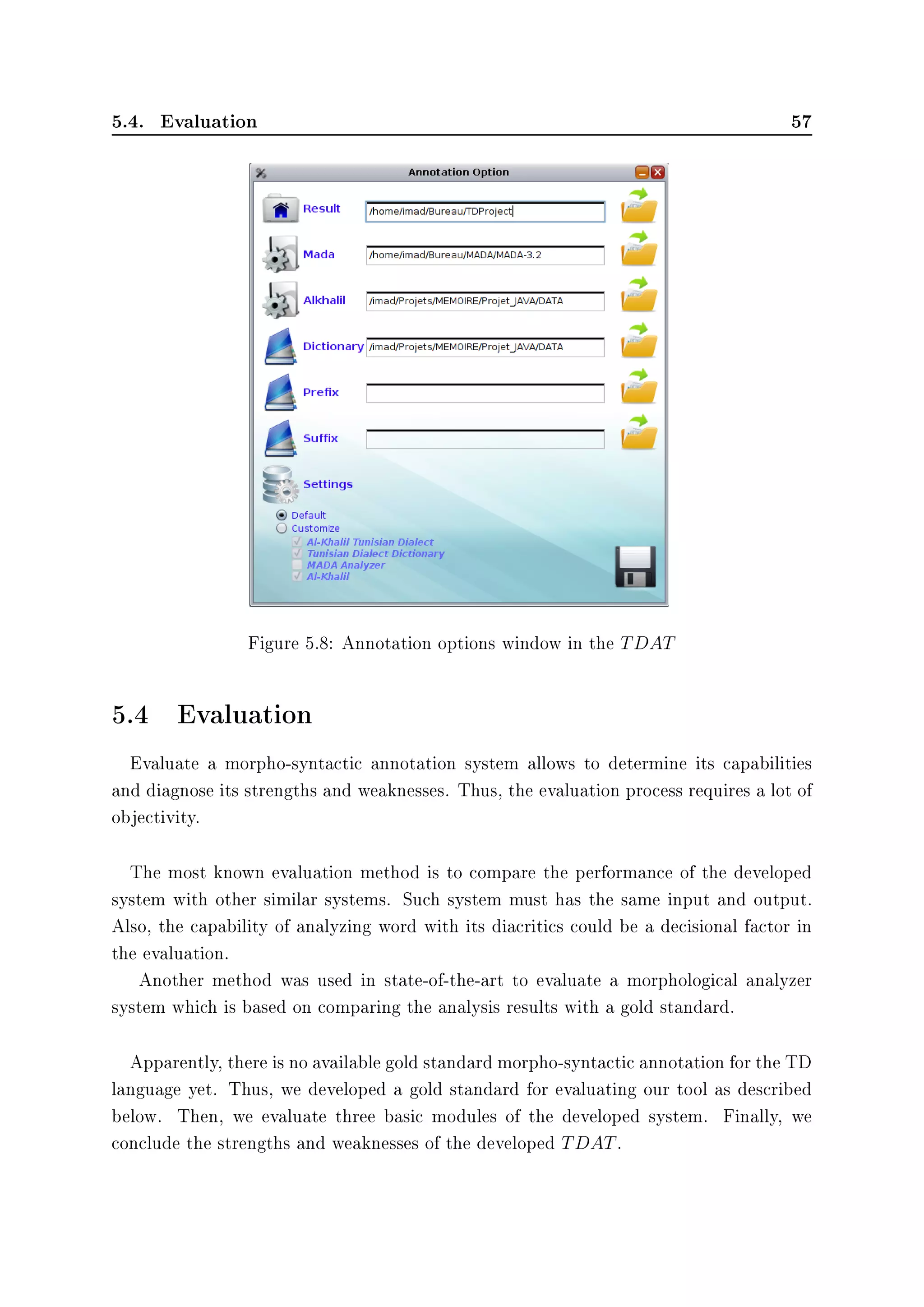 5.4. Evaluation 57
Figure 5.8: Annotation options window in the TDAT
5.4 Evaluation
Evaluate a morpho-syntactic annotation system allows to determine its capabilities
and diagnose its strengths and weaknesses. Thus, the evaluation process requires a lot of
objectivity.
The most known evaluation method is to compare the performance of the developed
system with other similar systems. Such system must has the same input and output.
Also, the capability of analyzing word with its diacritics could be a decisional factor in
the evaluation.
Another method was used in state-of-the-art to evaluate a morphological analyzer
system which is based on comparing the analysis results with a gold standard.
Apparently, there is no available gold standard morpho-syntactic annotation for the TD
language yet. Thus, we developed a gold standard for evaluating our tool as described
below. Then, we evaluate three basic modules of the developed system. Finally, we
conclude the strengths and weaknesses of the developed TDAT.
 
