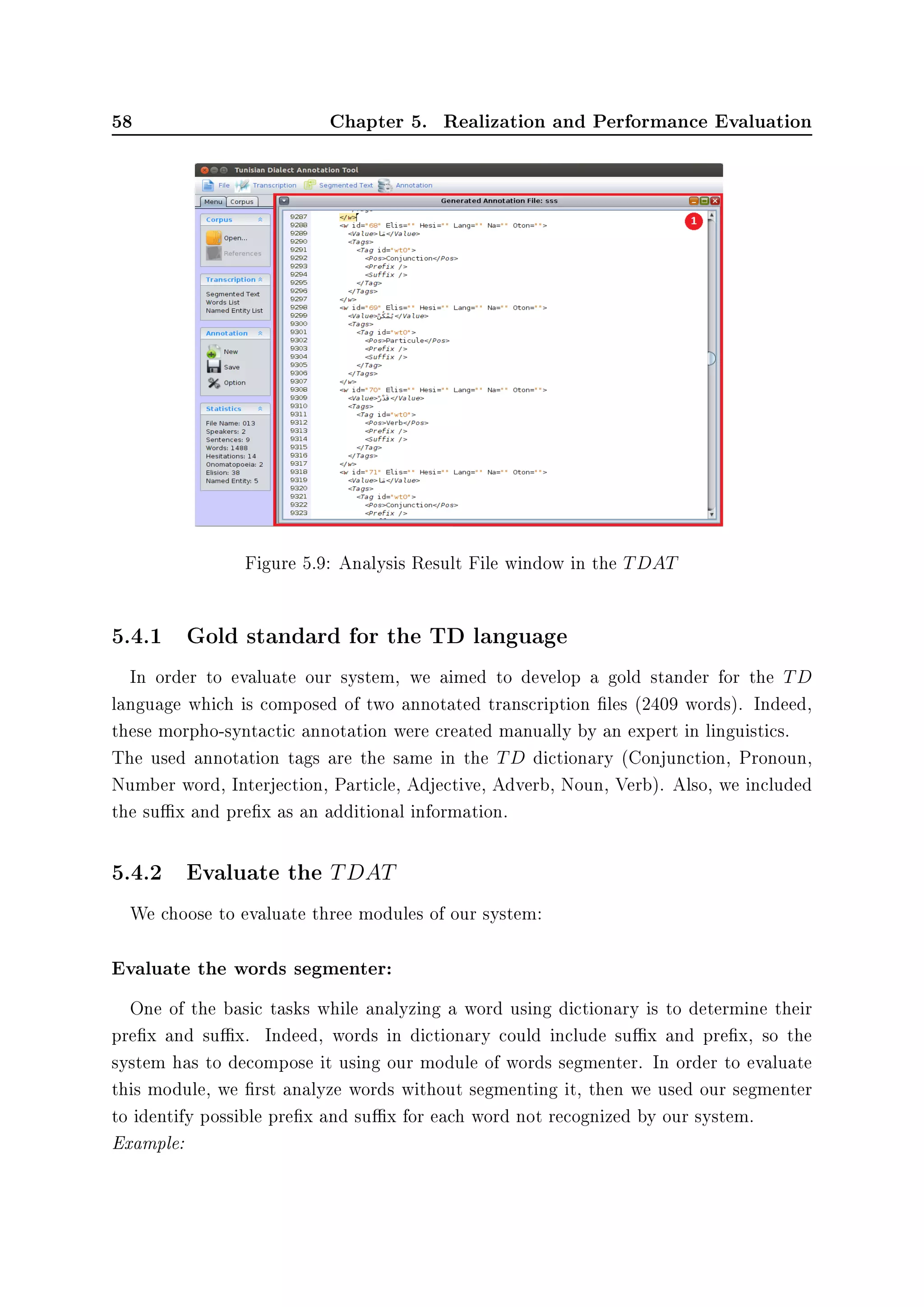 58 Chapter 5. Realization and Performance Evaluation
Figure 5.9: Analysis Result File window in the TDAT
5.4.1 Gold standard for the TD language
In order to evaluate our system, we aimed to develop a gold stander for the TD
language which is composed of two annotated transcription les (2409 words). Indeed,
these morpho-syntactic annotation were created manually by an expert in linguistics.
The used annotation tags are the same in the TD dictionary (Conjunction, Pronoun,
Number word, Interjection, Particle, Adjective, Adverb, Noun, Verb). Also, we included
the sux and prex as an additional information.
5.4.2 Evaluate the TDAT
We choose to evaluate three modules of our system:
Evaluate the words segmenter:
One of the basic tasks while analyzing a word using dictionary is to determine their
prex and sux. Indeed, words in dictionary could include sux and prex, so the
system has to decompose it using our module of words segmenter. In order to evaluate
this module, we rst analyze words without segmenting it, then we used our segmenter
to identify possible prex and sux for each word not recognized by our system.
Example:
 