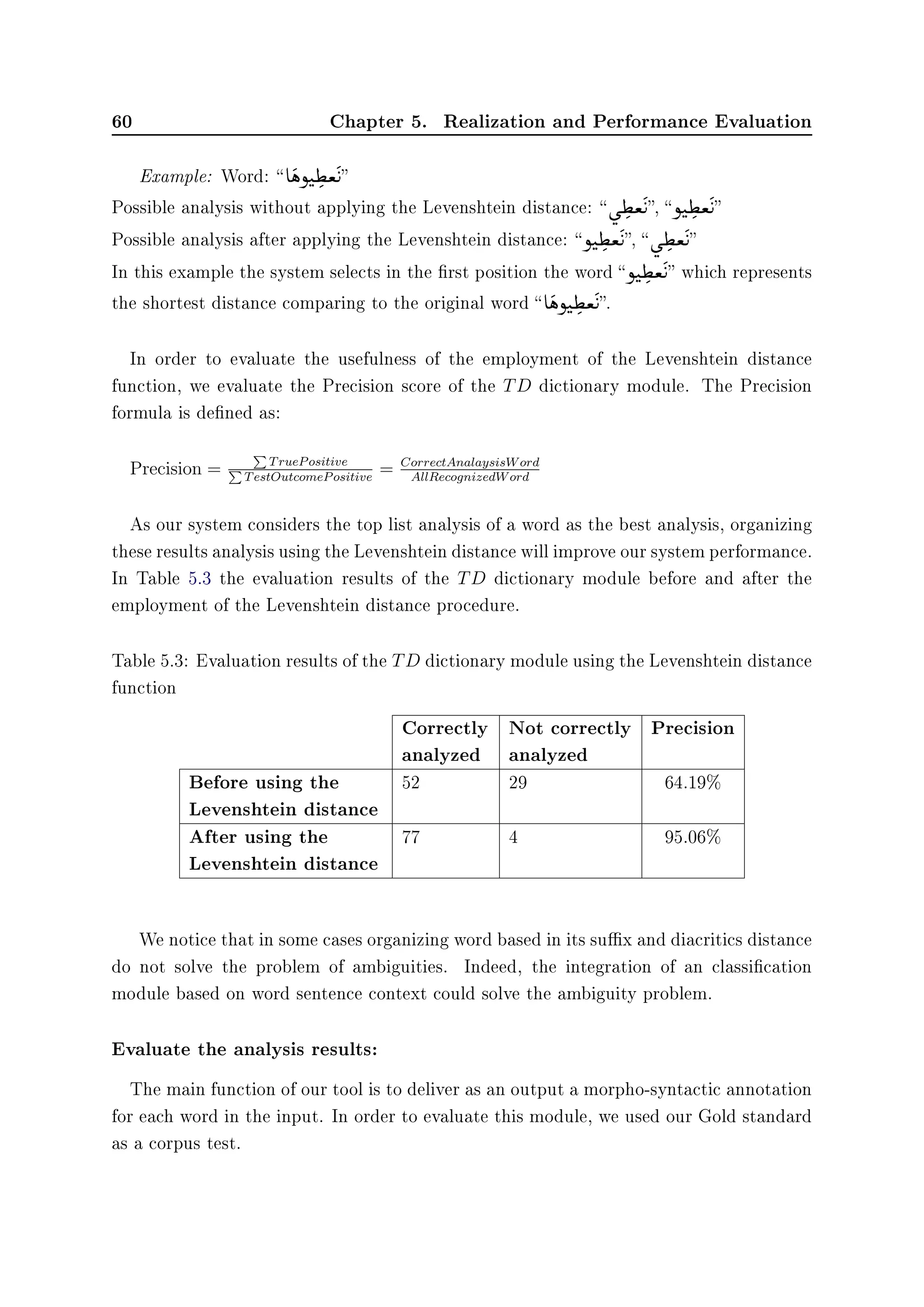 60 Chapter 5. Realization and Performance Evaluation
Example: Word:  e

ëñt

¢

ª

©
u
Possible analysis without applying the Levenshtein distance:  ù

¢

ª

©
u, ñt

¢

ª

©
u
Possible analysis after applying the Levenshtein distance: ñt

¢

ª

©
u,  ù

¢

ª

©
u
In this example the system selects in the rst position the word ñt

¢

ª

©
u which represents
the shortest distance comparing to the original word  e

ëñt

¢

ª

©
u.
In order to evaluate the usefulness of the employment of the Levenshtein distance
function, we evaluate the Precision score of the TD dictionary module. The Precision
formula is dened as:
Precision = TruePositive
TestOutcomePositive
= CorrectAnalaysisWord
AllRecognizedWord
As our system considers the top list analysis of a word as the best analysis, organizing
these results analysis using the Levenshtein distance will improve our system performance.
In Table 5.3 the evaluation results of the TD dictionary module before and after the
employment of the Levenshtein distance procedure.
Table 5.3: Evaluation results of the TD dictionary module using the Levenshtein distance
function
Correctly
analyzed
Not correctly
analyzed
Precision
Before using the
Levenshtein distance
52 29 64.19%
After using the
Levenshtein distance
77 4 95.06%
We notice that in some cases organizing word based in its sux and diacritics distance
do not solve the problem of ambiguities. Indeed, the integration of an classication
module based on word sentence context could solve the ambiguity problem.
Evaluate the analysis results:
The main function of our tool is to deliver as an output a morpho-syntactic annotation
for each word in the input. In order to evaluate this module, we used our Gold standard
as a corpus test.
 