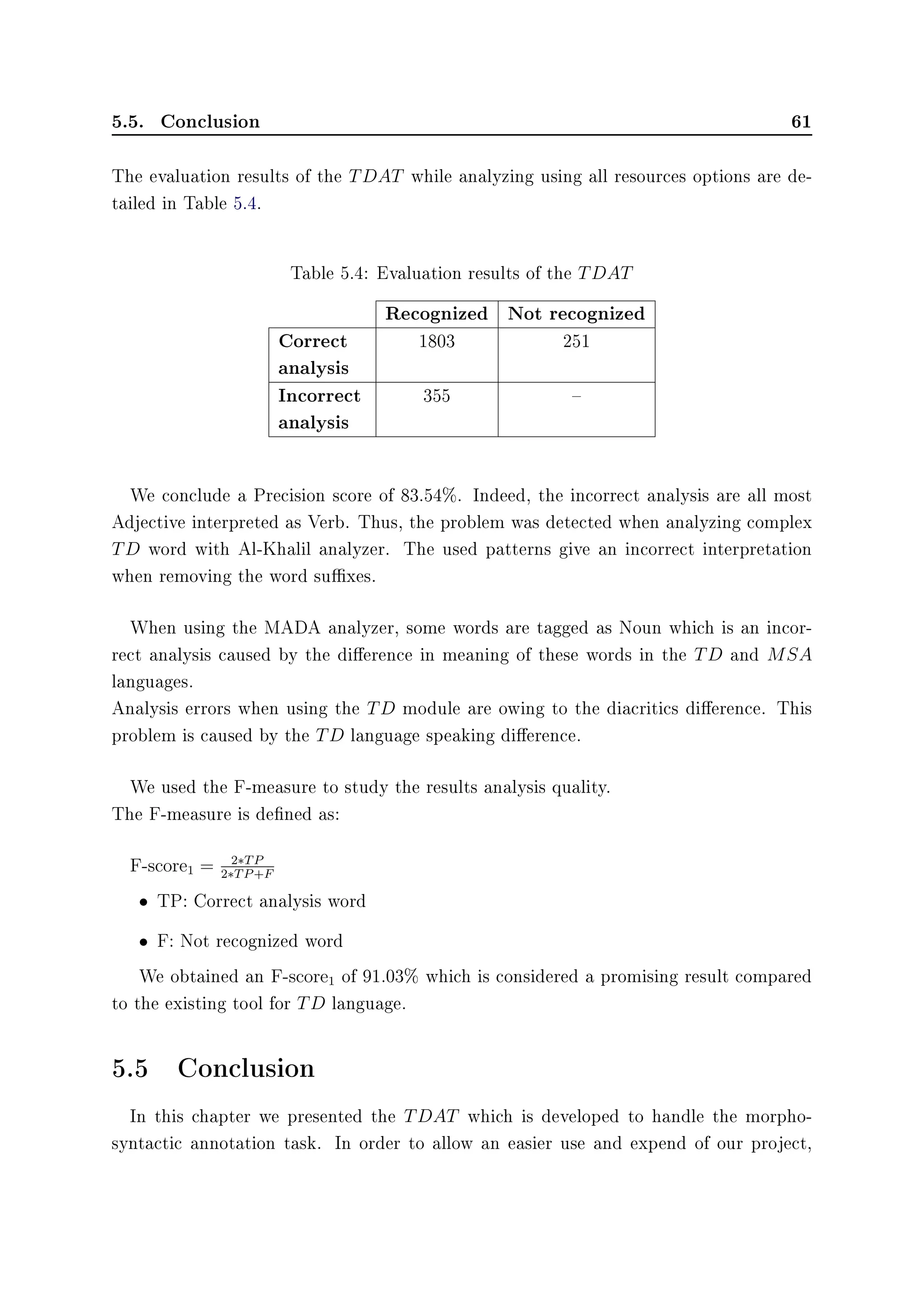5.5. Conclusion 61
The evaluation results of the TDAT while analyzing using all resources options are de-
tailed in Table 5.4.
Table 5.4: Evaluation results of the TDAT
Recognized Not recognized
Correct
analysis
1803 251
Incorrect
analysis
355 
We conclude a Precision score of 83.54%. Indeed, the incorrect analysis are all most
Adjective interpreted as Verb. Thus, the problem was detected when analyzing complex
TD word with Al-Khalil analyzer. The used patterns give an incorrect interpretation
when removing the word suxes.
When using the MADA analyzer, some words are tagged as Noun which is an incor-
rect analysis caused by the dierence in meaning of these words in the TD and MSA
languages.
Analysis errors when using the TD module are owing to the diacritics dierence. This
problem is caused by the TD language speaking dierence.
We used the F-measure to study the results analysis quality.
The F-measure is dened as:
F-score1 = 2∗TP
2∗TP+F
• TP: Correct analysis word
• F: Not recognized word
We obtained an F-score1 of 91.03% which is considered a promising result compared
to the existing tool for TD language.
5.5 Conclusion
In this chapter we presented the TDAT which is developed to handle the morpho-
syntactic annotation task. In order to allow an easier use and expend of our project,
 