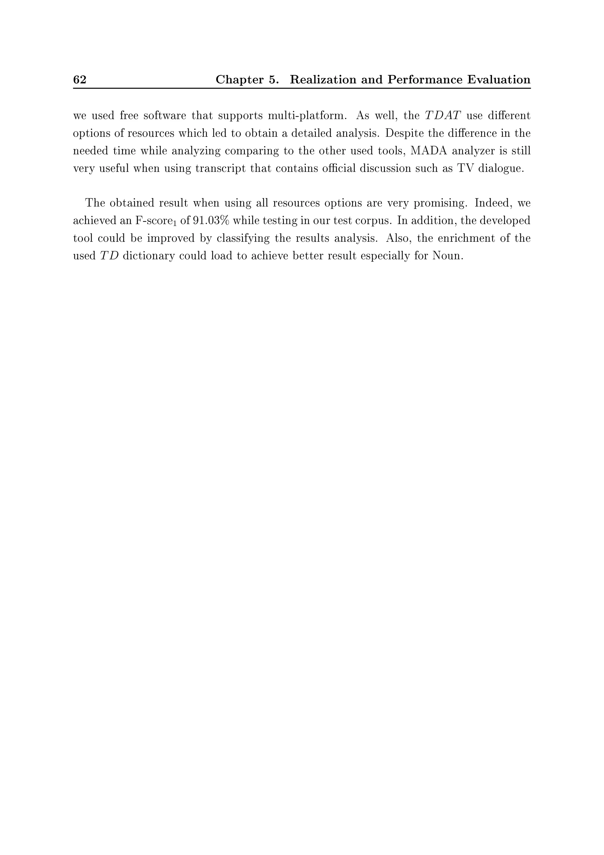 62 Chapter 5. Realization and Performance Evaluation
we used free software that supports multi-platform. As well, the TDAT use dierent
options of resources which led to obtain a detailed analysis. Despite the dierence in the
needed time while analyzing comparing to the other used tools, MADA analyzer is still
very useful when using transcript that contains ocial discussion such as TV dialogue.
The obtained result when using all resources options are very promising. Indeed, we
achieved an F-score1 of 91.03% while testing in our test corpus. In addition, the developed
tool could be improved by classifying the results analysis. Also, the enrichment of the
used TD dictionary could load to achieve better result especially for Noun.
 