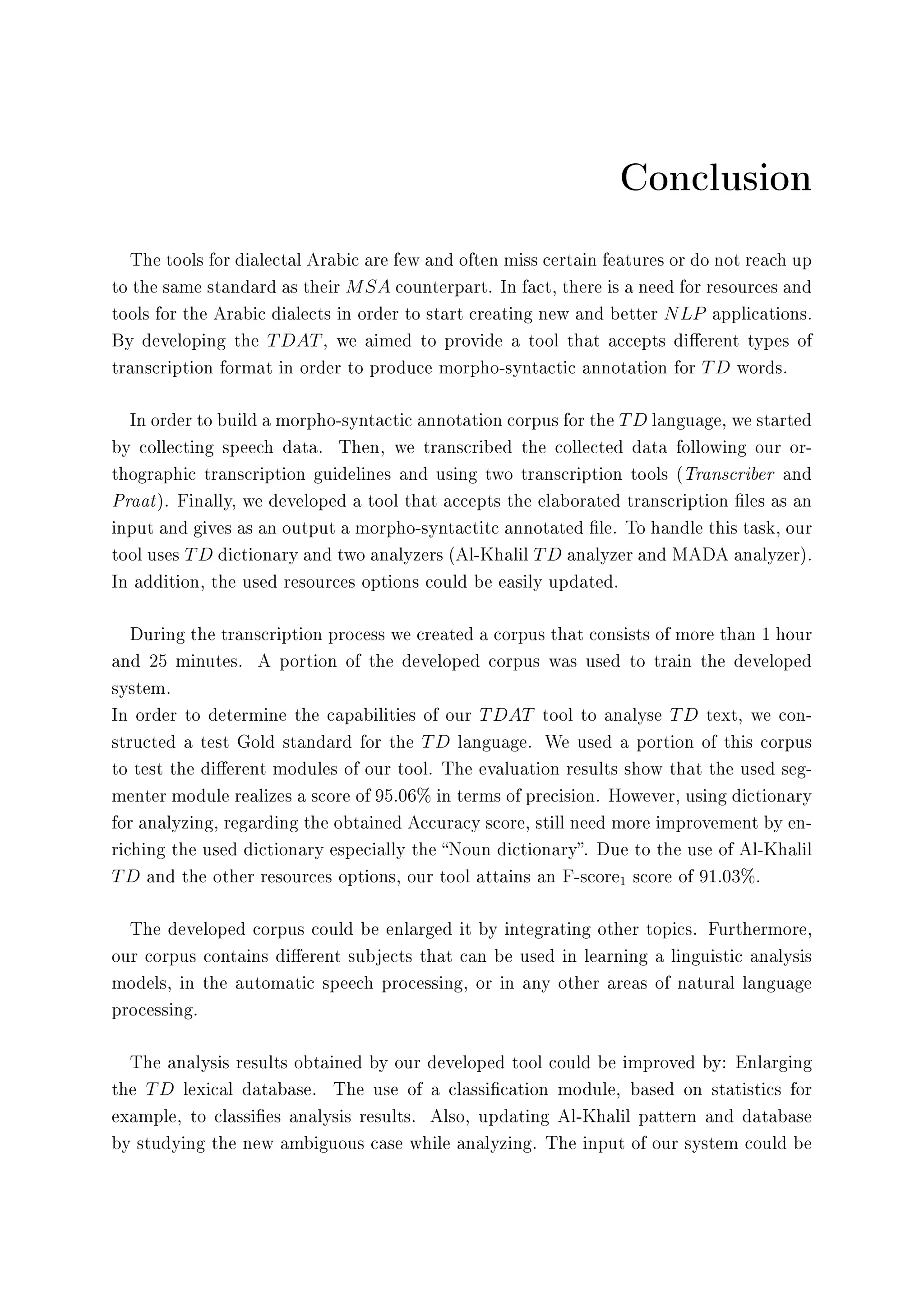 Conclusion
The tools for dialectal Arabic are few and often miss certain features or do not reach up
to the same standard as their MSA counterpart. In fact, there is a need for resources and
tools for the Arabic dialects in order to start creating new and better NLP applications.
By developing the TDAT, we aimed to provide a tool that accepts dierent types of
transcription format in order to produce morpho-syntactic annotation for TD words.
In order to build a morpho-syntactic annotation corpus for the TD language, we started
by collecting speech data. Then, we transcribed the collected data following our or-
thographic transcription guidelines and using two transcription tools (Transcriber and
Praat). Finally, we developed a tool that accepts the elaborated transcription les as an
input and gives as an output a morpho-syntactitc annotated le. To handle this task, our
tool uses TD dictionary and two analyzers (Al-Khalil TD analyzer and MADA analyzer).
In addition, the used resources options could be easily updated.
During the transcription process we created a corpus that consists of more than 1 hour
and 25 minutes. A portion of the developed corpus was used to train the developed
system.
In order to determine the capabilities of our TDAT tool to analyse TD text, we con-
structed a test Gold standard for the TD language. We used a portion of this corpus
to test the dierent modules of our tool. The evaluation results show that the used seg-
menter module realizes a score of 95.06% in terms of precision. However, using dictionary
for analyzing, regarding the obtained Accuracy score, still need more improvement by en-
riching the used dictionary especially the Noun dictionary. Due to the use of Al-Khalil
TD and the other resources options, our tool attains an F-score1 score of 91.03%.
The developed corpus could be enlarged it by integrating other topics. Furthermore,
our corpus contains dierent subjects that can be used in learning a linguistic analysis
models, in the automatic speech processing, or in any other areas of natural language
processing.
The analysis results obtained by our developed tool could be improved by: Enlarging
the TD lexical database. The use of a classication module, based on statistics for
example, to classies analysis results. Also, updating Al-Khalil pattern and database
by studying the new ambiguous case while analyzing. The input of our system could be
 