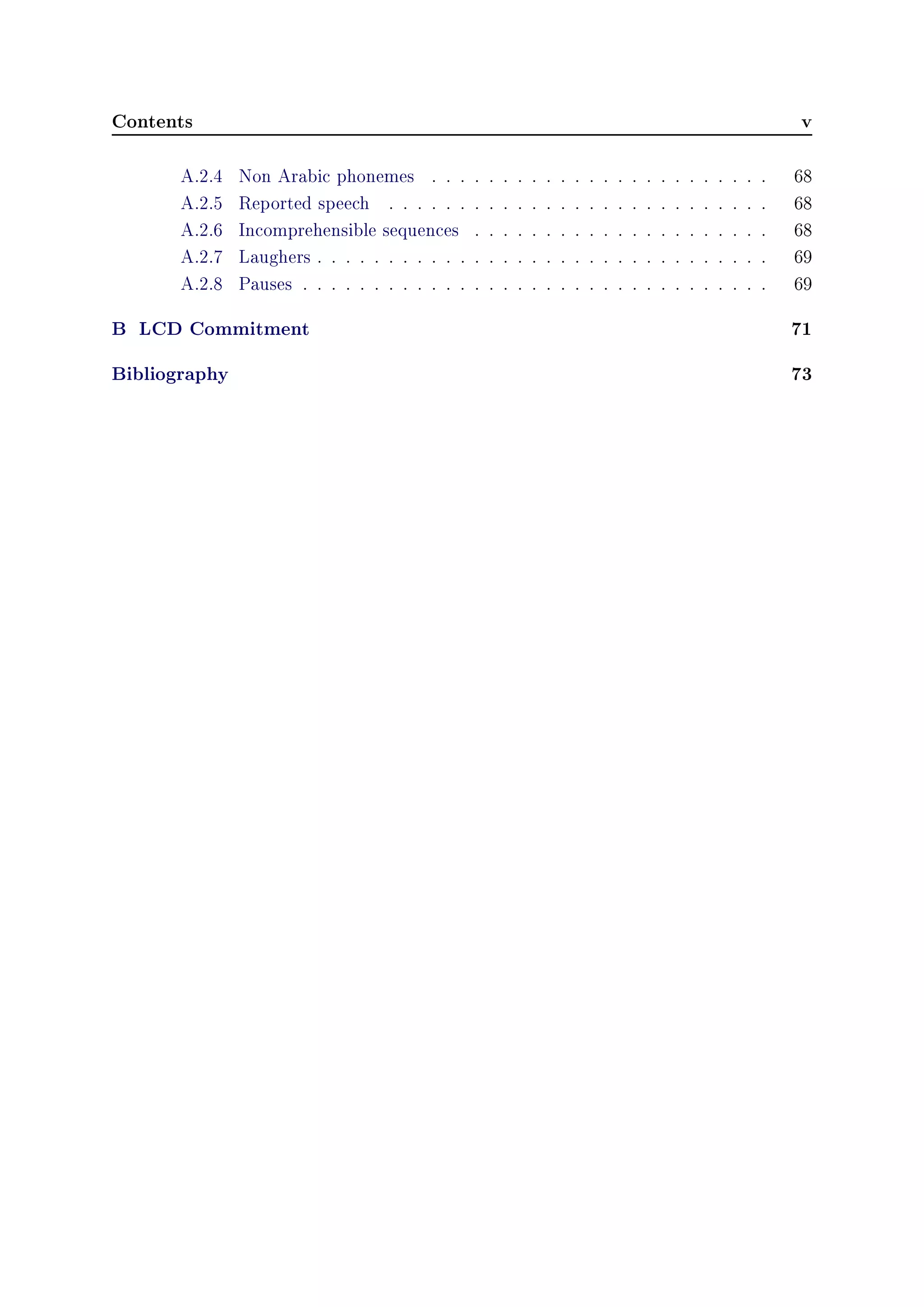 Contents v
A.2.4 Non Arabic phonemes . . . . . . . . . . . . . . . . . . . . . . . . 68
A.2.5 Reported speech . . . . . . . . . . . . . . . . . . . . . . . . . . . 68
A.2.6 Incomprehensible sequences . . . . . . . . . . . . . . . . . . . . . 68
A.2.7 Laughers . . . . . . . . . . . . . . . . . . . . . . . . . . . . . . . . 69
A.2.8 Pauses . . . . . . . . . . . . . . . . . . . . . . . . . . . . . . . . . 69
B LCD Commitment 71
Bibliography 73
 