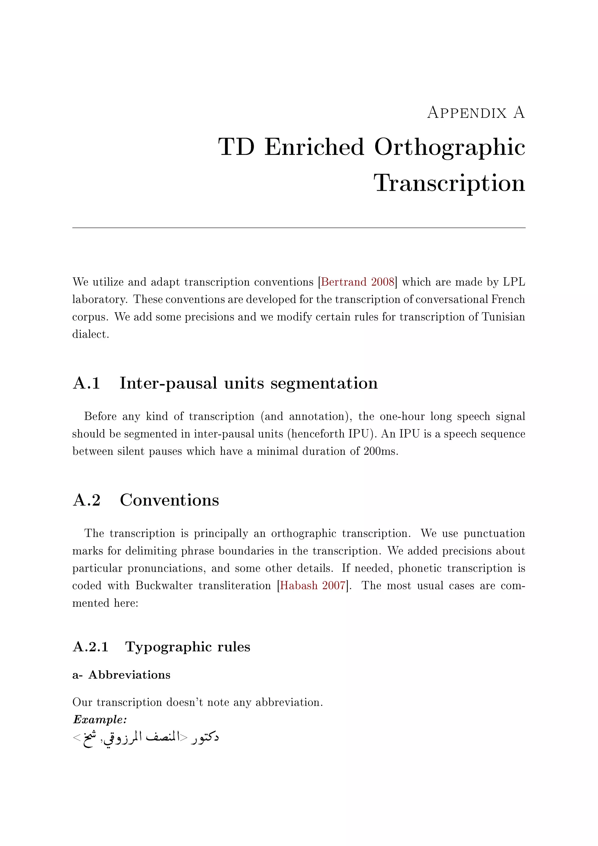 Appendix A
TD Enriched Orthographic
Transcription
We utilize and adapt transcription conventions [Bertrand 2008] which are made by LPL
laboratory. These conventions are developed for the transcription of conversational French
corpus. We add some precisions and we modify certain rules for transcription of Tunisian
dialect.
A.1 Inter-pausal units segmentation
Before any kind of transcription (and annotation), the one-hour long speech signal
should be segmented in inter-pausal units (henceforth IPU). An IPU is a speech sequence
between silent pauses which have a minimal duration of 200ms.
A.2 Conventions
The transcription is principally an orthographic transcription. We use punctuation
marks for delimiting phrase boundaries in the transcription. We added precisions about
particular pronunciations, and some other details. If needed, phonetic transcription is
coded with Buckwalter transliteration [Habash 2007]. The most usual cases are com-
mented here:
A.2.1 Typographic rules
a- Abbreviations
Our transcription doesn't note any abbreviation.
Example:
t
%

…
,ú


¯ ð
©
€ ÖÏ d
©
­’
©
tÖÏ d € ñ

t»ˆ
 