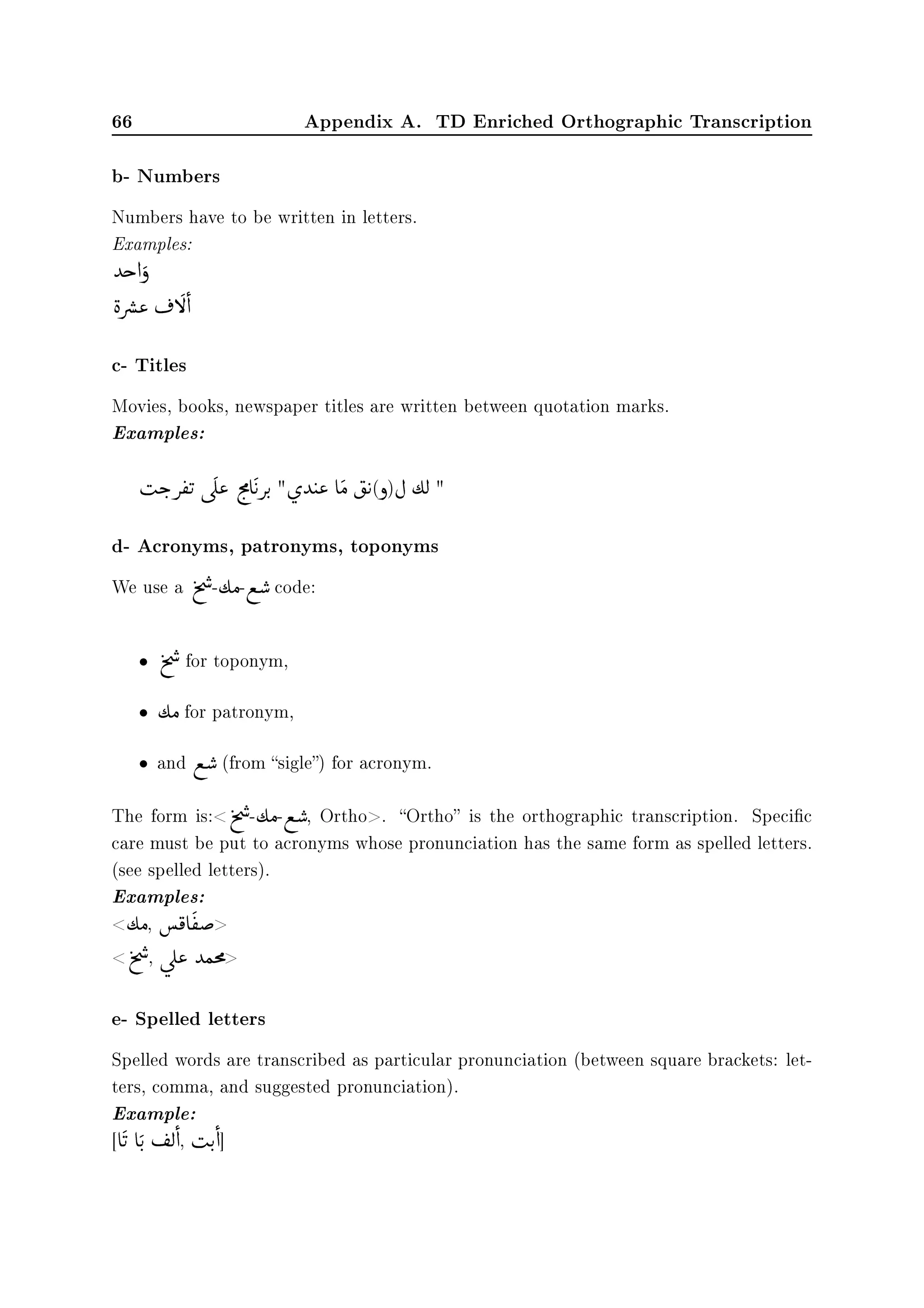 66 Appendix A. TD Enriched Orthographic Transcription
b- Numbers
Numbers have to be written in letters.
Examples:
‰g d

ð

èå

„«
©
¬ f
 
d
c- Titles
Movies, books, newspaper titles are written between quotation marks.
Examples:

sk
F

©
®

u
ú

Î
« l
F
×
e

©
uu
F
ø

‰
©
t« e

Ó

‡
©
u(ð)È ½Ë 
d- Acronyms, patronyms, toponyms
We use a t
%

…
-½Ó-©

ƒ code:
• t
%

…
for toponym,
• ½Ó for patronym,
• and ©

ƒ (from sigle) for acronym.
The form is:t
%

…
-½Ó-©

ƒ, Ortho. Ortho is the orthographic transcription. Specic
care must be put to acronyms whose pronunciation has the same form as spelled letters.
(see spelled letters).
Examples:
½Ó, 

¯ e

©
®“
t
%

…
, ú

Î« ‰Òm
×

e- Spelled letters
Spelled words are transcribed as particular pronunciation (between square brackets: let-
ters, comma, and suggested pronunciation).
Example:
[e


u e

u
F
©
­Ë

d,

su
F

d]
 