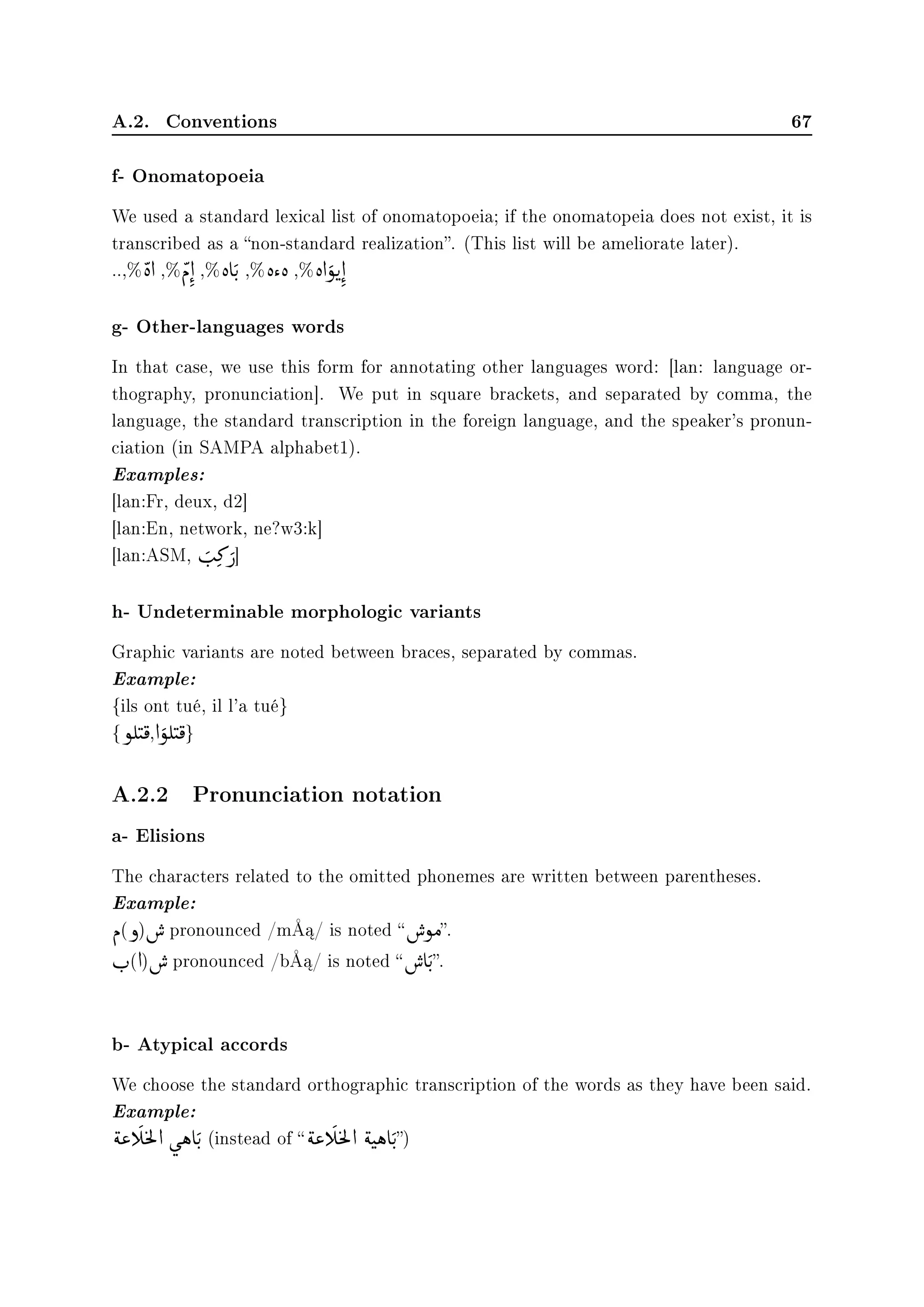 A.2. Conventions 67
f- Onomatopoeia
We used a standard lexical list of onomatopoeia; if the onomatopeia does not exist, it is
transcribed as a non-standard realization. (This list will be ameliorate later).
..,%

è d ,%

Ð d


,% è e

u
F
,% è  è ,% è d

ñu

d


g- Other-languages words
In that case, we use this form for annotating other languages word: [lan: language or-
thography, pronunciation]. We put in square brackets, and separated by comma, the
language, the standard transcription in the foreign language, and the speaker's pronun-
ciation (in SAMPA alphabet1).
Examples:
[lan:Fr, deux, d2]
[lan:En, network, ne?w3:k]
[lan:ASM,

s
F
»


€]
h- Undeterminable morphologic variants
Graphic variants are noted between braces, separated by commas.
Example:
{ils ont tué, il l'a tué}
{ñÊ

t

¯,d

ñÊ

t

¯}
A.2.2 Pronunciation notation
a- Elisions
The characters related to the omitted phonemes are written between parentheses.
Example:
Ð(ð)

€ pronounced /mÅ¡/ is noted 

€ñÓ.
r
F
(d)

€ pronounced /bÅ¡/ is noted 

€ e

u
F
.
b- Atypical accords
We choose the standard orthographic transcription of the words as they have been said.
Example:

é« g

©
m
Ì
9d ù

ë e

u
F
(instead of 

é« g

©
m
Ì
9d

ét

ë e

u
F
)
 