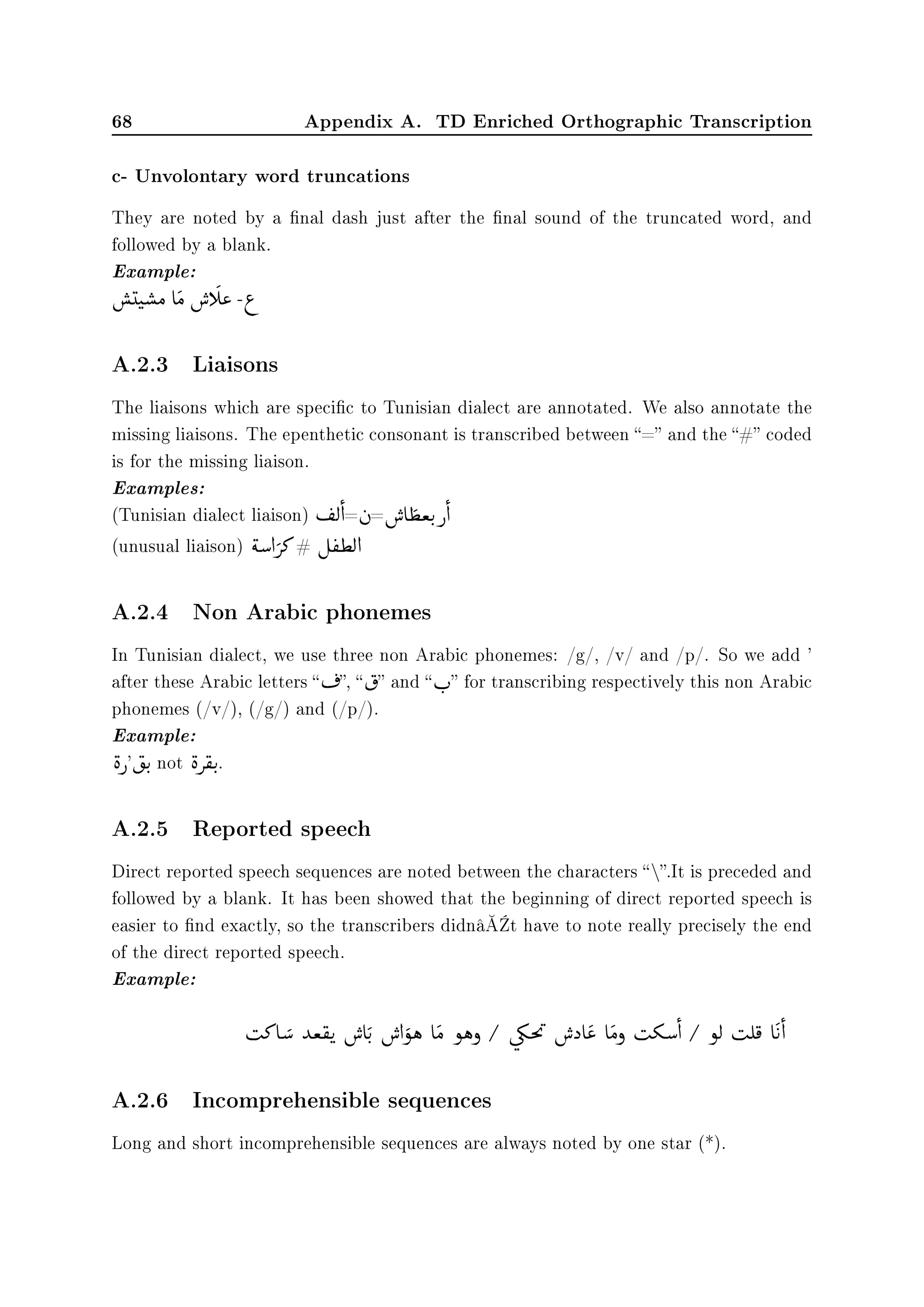 68 Appendix A. TD Enriched Orthographic Transcription
c- Unvolontary word truncations
They are noted by a nal dash just after the nal sound of the truncated word, and
followed by a blank.
Example:



(t


‚Ó e

Ó

€ g

« -¨
A.2.3 Liaisons
The liaisons which are specic to Tunisian dialect are annotated. We also annotate the
missing liaisons. The epenthetic consonant is transcribed between = and the # coded
is for the missing liaison.
Examples:
(Tunisian dialect liaison)
©
­Ë

d=
©
à=

€ e

¢ªu
F
€

d
(unusual liaison)

éƒ d

» # É
©
®¢Ë d
A.2.4 Non Arabic phonemes
In Tunisian dialect, we use three non Arabic phonemes: /g/, /v/ and /p/. So we add '
after these Arabic letters 
©
¬, 

† and  r
F
 for transcribing respectively this non Arabic
phonemes (/v/), (/g/) and (/p/).
Example:

è€'

‡u
F
not

è

®u
F
.
A.2.5 Reported speech
Direct reported speech sequences are noted between the characters .It is preceded and
followed by a blank. It has been showed that the beginning of direct reported speech is
easier to nd exactly, so the transcribers didnâ€™t have to note really precisely the end
of the direct reported speech.
Example:

s» e

ƒ ‰ª

®u


€ e

u
F

€ d

ñë e

Ó ñëð
G
ú

¾m


9

€ ˆ e

« e

Óð

sºƒ

d
G
ñË

sÊ

¯ e

©
u

d
A.2.6 Incomprehensible sequences
Long and short incomprehensible sequences are always noted by one star (*).
 