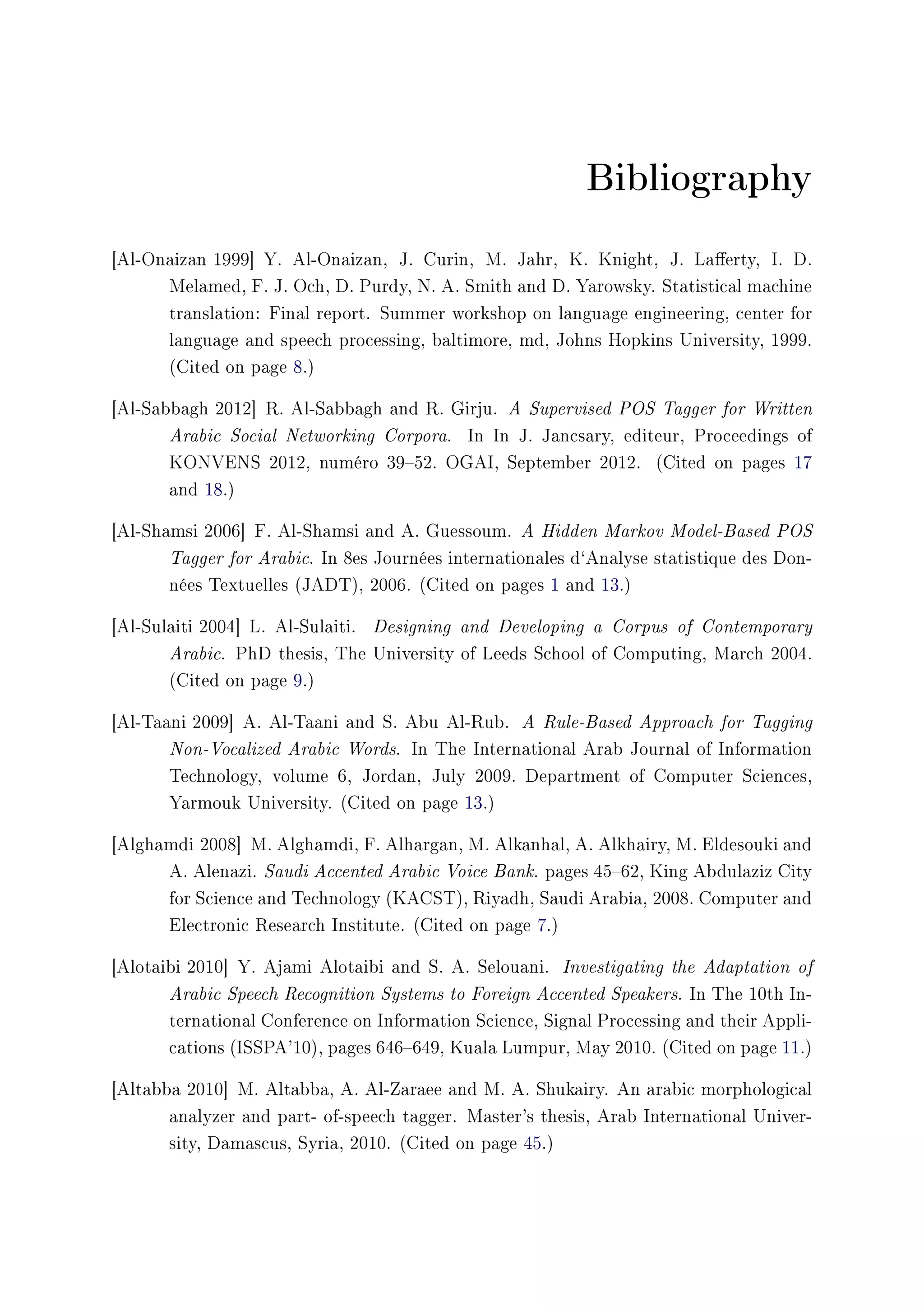 Bibliography
[Al-Onaizan 1999] Y. Al-Onaizan, J. Curin, M. Jahr, K. Knight, J. Laerty, I. D.
Melamed, F. J. Och, D. Purdy, N. A. Smith and D. Yarowsky. Statistical machine
translation: Final report. Summer workshop on language engineering, center for
language and speech processing, baltimore, md, Johns Hopkins University, 1999.
(Cited on page 8.)
[Al-Sabbagh 2012] R. Al-Sabbagh and R. Girju. A Supervised POS Tagger for Written
Arabic Social Networking Corpora. In In J. Jancsary, editeur, Proceedings of
KONVENS 2012, numéro 3952. OGAI, September 2012. (Cited on pages 17
and 18.)
[Al-Shamsi 2006] F. Al-Shamsi and A. Guessoum. A Hidden Markov Model-Based POS
Tagger for Arabic. In 8es Journées internationales d`Analyse statistique des Don-
nées Textuelles (JADT), 2006. (Cited on pages 1 and 13.)
[Al-Sulaiti 2004] L. Al-Sulaiti. Designing and Developing a Corpus of Contemporary
Arabic. PhD thesis, The University of Leeds School of Computing, March 2004.
(Cited on page 9.)
[Al-Taani 2009] A. Al-Taani and S. Abu Al-Rub. A Rule-Based Approach for Tagging
Non-Vocalized Arabic Words. In The International Arab Journal of Information
Technology, volume 6, Jordan, July 2009. Department of Computer Sciences,
Yarmouk University. (Cited on page 13.)
[Alghamdi 2008] M. Alghamdi, F. Alhargan, M. Alkanhal, A. Alkhairy, M. Eldesouki and
A. Alenazi. Saudi Accented Arabic Voice Bank. pages 4562, King Abdulaziz City
for Science and Technology (KACST), Riyadh, Saudi Arabia, 2008. Computer and
Electronic Research Institute. (Cited on page 7.)
[Alotaibi 2010] Y. Ajami Alotaibi and S. A. Selouani. Investigating the Adaptation of
Arabic Speech Recognition Systems to Foreign Accented Speakers. In The 10th In-
ternational Conference on Information Science, Signal Processing and their Appli-
cations (ISSPA'10), pages 646649, Kuala Lumpur, May 2010. (Cited on page 11.)
[Altabba 2010] M. Altabba, A. Al-Zaraee and M. A. Shukairy. An arabic morphological
analyzer and part- of-speech tagger. Master's thesis, Arab International Univer-
sity, Damascus, Syria, 2010. (Cited on page 45.)
 
