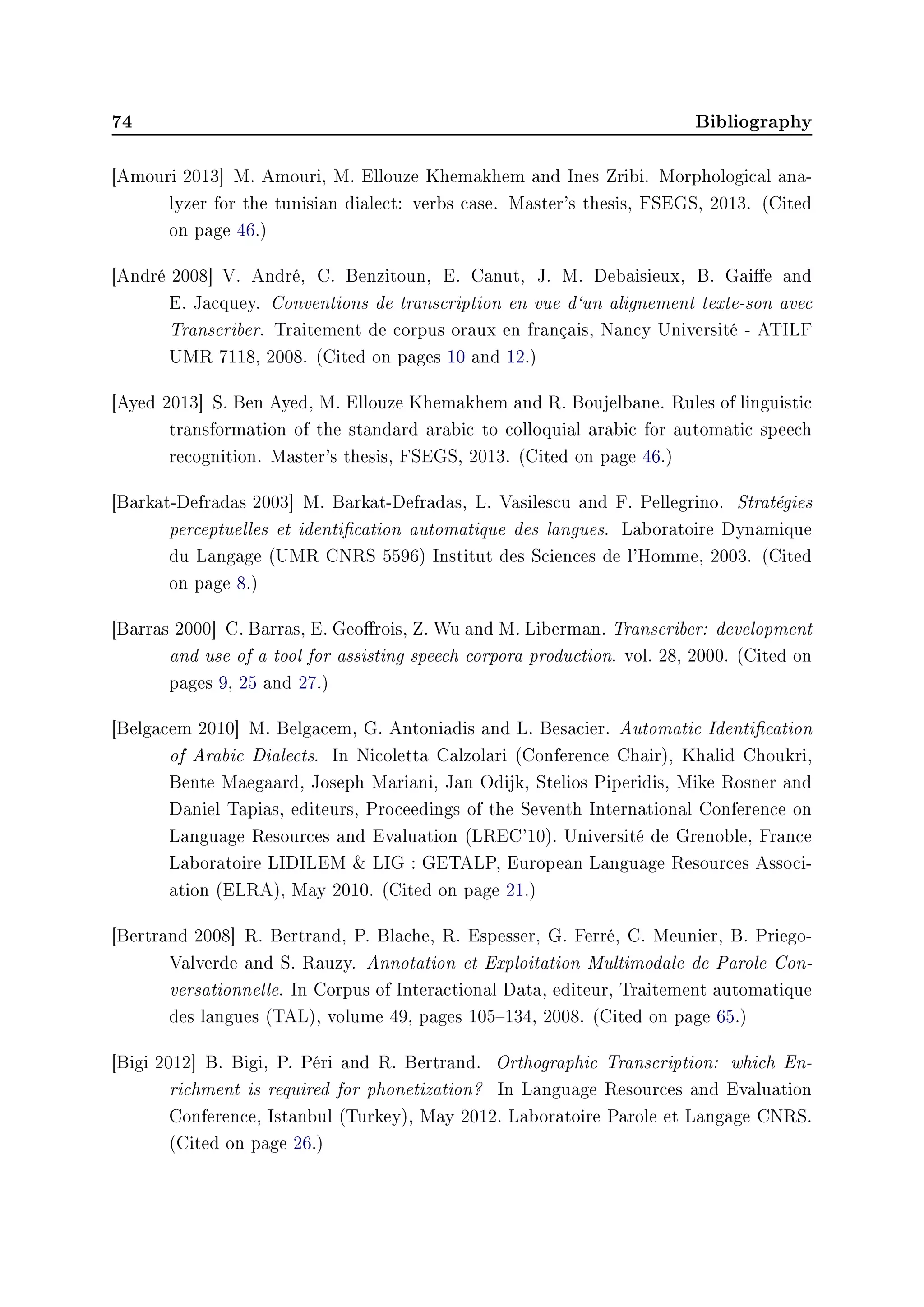 74 Bibliography
[Amouri 2013] M. Amouri, M. Ellouze Khemakhem and Ines Zribi. Morphological ana-
lyzer for the tunisian dialect: verbs case. Master's thesis, FSEGS, 2013. (Cited
on page 46.)
[André 2008] V. André, C. Benzitoun, E. Canut, J. M. Debaisieux, B. Gaie and
E. Jacquey. Conventions de transcription en vue d`un alignement texte-son avec
Transcriber. Traitement de corpus oraux en français, Nancy Université - ATILF
UMR 7118, 2008. (Cited on pages 10 and 12.)
[Ayed 2013] S. Ben Ayed, M. Ellouze Khemakhem and R. Boujelbane. Rules of linguistic
transformation of the standard arabic to colloquial arabic for automatic speech
recognition. Master's thesis, FSEGS, 2013. (Cited on page 46.)
[Barkat-Defradas 2003] M. Barkat-Defradas, L. Vasilescu and F. Pellegrino. Stratégies
perceptuelles et identication automatique des langues. Laboratoire Dynamique
du Langage (UMR CNRS 5596) Institut des Sciences de l'Homme, 2003. (Cited
on page 8.)
[Barras 2000] C. Barras, E. Georois, Z. Wu and M. Liberman. Transcriber: development
and use of a tool for assisting speech corpora production. vol. 28, 2000. (Cited on
pages 9, 25 and 27.)
[Belgacem 2010] M. Belgacem, G. Antoniadis and L. Besacier. Automatic Identication
of Arabic Dialects. In Nicoletta Calzolari (Conference Chair), Khalid Choukri,
Bente Maegaard, Joseph Mariani, Jan Odijk, Stelios Piperidis, Mike Rosner and
Daniel Tapias, editeurs, Proceedings of the Seventh International Conference on
Language Resources and Evaluation (LREC'10). Université de Grenoble, France
Laboratoire LIDILEM  LIG : GETALP, European Language Resources Associ-
ation (ELRA), May 2010. (Cited on page 21.)
[Bertrand 2008] R. Bertrand, P. Blache, R. Espesser, G. Ferré, C. Meunier, B. Priego-
Valverde and S. Rauzy. Annotation et Exploitation Multimodale de Parole Con-
versationnelle. In Corpus of Interactional Data, editeur, Traitement automatique
des langues (TAL), volume 49, pages 105134, 2008. (Cited on page 65.)
[Bigi 2012] B. Bigi, P. Péri and R. Bertrand. Orthographic Transcription: which En-
richment is required for phonetization? In Language Resources and Evaluation
Conference, Istanbul (Turkey), May 2012. Laboratoire Parole et Langage CNRS.
(Cited on page 26.)
 