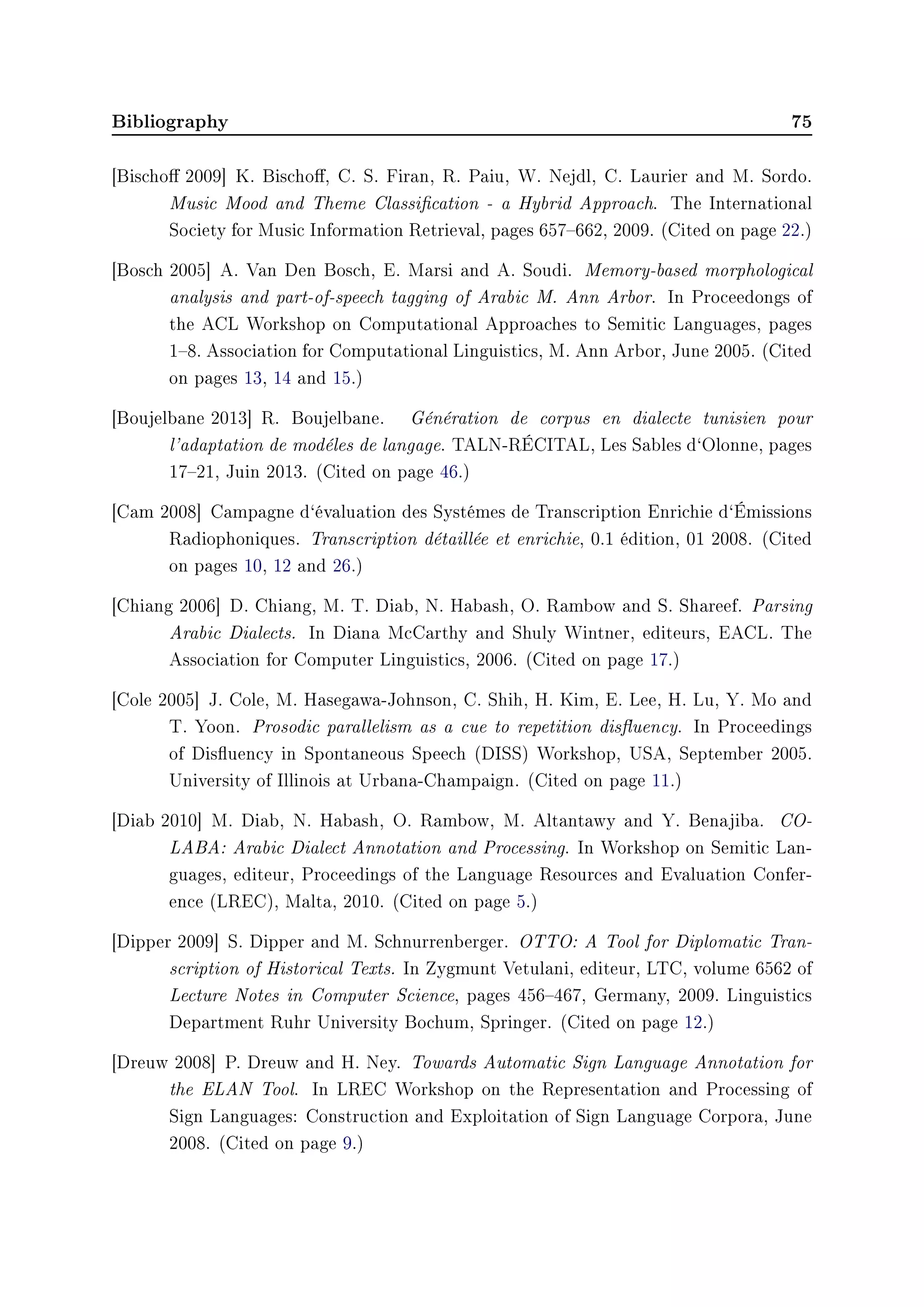 Bibliography 75
[Bischo 2009] K. Bischo, C. S. Firan, R. Paiu, W. Nejdl, C. Laurier and M. Sordo.
Music Mood and Theme Classication - a Hybrid Approach. The International
Society for Music Information Retrieval, pages 657662, 2009. (Cited on page 22.)
[Bosch 2005] A. Van Den Bosch, E. Marsi and A. Soudi. Memory-based morphological
analysis and part-of-speech tagging of Arabic M. Ann Arbor. In Proceedongs of
the ACL Workshop on Computational Approaches to Semitic Languages, pages
18. Association for Computational Linguistics, M. Ann Arbor, June 2005. (Cited
on pages 13, 14 and 15.)
[Boujelbane 2013] R. Boujelbane. Génération de corpus en dialecte tunisien pour
l'adaptation de modéles de langage. TALN-RÉCITAL, Les Sables d`Olonne, pages
1721, Juin 2013. (Cited on page 46.)
[Cam 2008] Campagne d`évaluation des Systémes de Transcription Enrichie d`Émissions
Radiophoniques. Transcription détaillée et enrichie, 0.1 édition, 01 2008. (Cited
on pages 10, 12 and 26.)
[Chiang 2006] D. Chiang, M. T. Diab, N. Habash, O. Rambow and S. Shareef. Parsing
Arabic Dialects. In Diana McCarthy and Shuly Wintner, editeurs, EACL. The
Association for Computer Linguistics, 2006. (Cited on page 17.)
[Cole 2005] J. Cole, M. Hasegawa-Johnson, C. Shih, H. Kim, E. Lee, H. Lu, Y. Mo and
T. Yoon. Prosodic parallelism as a cue to repetition disuency. In Proceedings
of Disuency in Spontaneous Speech (DISS) Workshop, USA, September 2005.
University of Illinois at Urbana-Champaign. (Cited on page 11.)
[Diab 2010] M. Diab, N. Habash, O. Rambow, M. Altantawy and Y. Benajiba. CO-
LABA: Arabic Dialect Annotation and Processing. In Workshop on Semitic Lan-
guages, editeur, Proceedings of the Language Resources and Evaluation Confer-
ence (LREC), Malta, 2010. (Cited on page 5.)
[Dipper 2009] S. Dipper and M. Schnurrenberger. OTTO: A Tool for Diplomatic Tran-
scription of Historical Texts. In Zygmunt Vetulani, editeur, LTC, volume 6562 of
Lecture Notes in Computer Science, pages 456467, Germany, 2009. Linguistics
Department Ruhr University Bochum, Springer. (Cited on page 12.)
[Dreuw 2008] P. Dreuw and H. Ney. Towards Automatic Sign Language Annotation for
the ELAN Tool. In LREC Workshop on the Representation and Processing of
Sign Languages: Construction and Exploitation of Sign Language Corpora, June
2008. (Cited on page 9.)
 