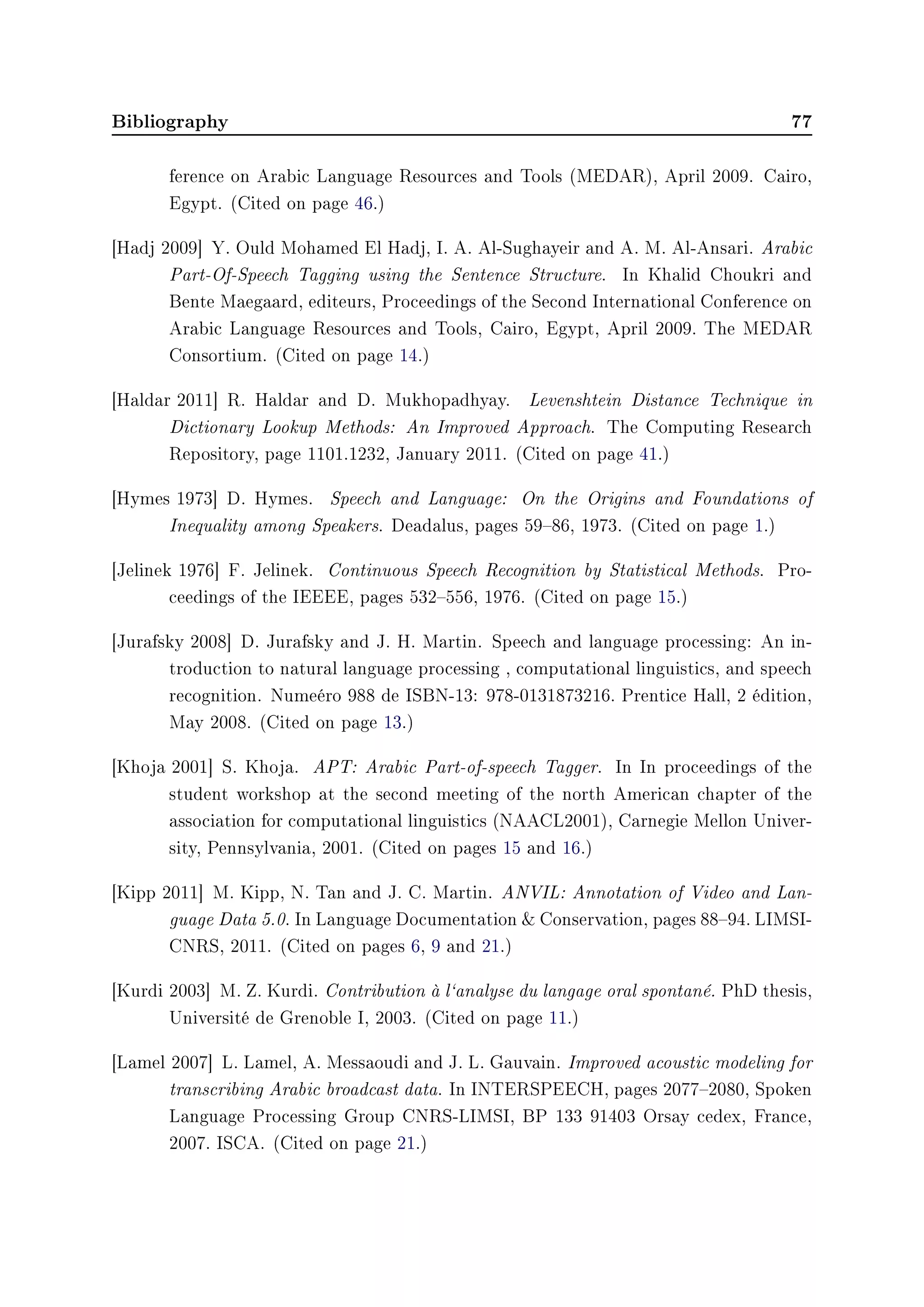 Bibliography 77
ference on Arabic Language Resources and Tools (MEDAR), April 2009. Cairo,
Egypt. (Cited on page 46.)
[Hadj 2009] Y. Ould Mohamed El Hadj, I. A. Al-Sughayeir and A. M. Al-Ansari. Arabic
Part-Of-Speech Tagging using the Sentence Structure. In Khalid Choukri and
Bente Maegaard, editeurs, Proceedings of the Second International Conference on
Arabic Language Resources and Tools, Cairo, Egypt, April 2009. The MEDAR
Consortium. (Cited on page 14.)
[Haldar 2011] R. Haldar and D. Mukhopadhyay. Levenshtein Distance Technique in
Dictionary Lookup Methods: An Improved Approach. The Computing Research
Repository, page 1101.1232, January 2011. (Cited on page 41.)
[Hymes 1973] D. Hymes. Speech and Language: On the Origins and Foundations of
Inequality among Speakers. Deadalus, pages 5986, 1973. (Cited on page 1.)
[Jelinek 1976] F. Jelinek. Continuous Speech Recognition by Statistical Methods. Pro-
ceedings of the IEEEE, pages 532556, 1976. (Cited on page 15.)
[Jurafsky 2008] D. Jurafsky and J. H. Martin. Speech and language processing: An in-
troduction to natural language processing , computational linguistics, and speech
recognition. Numeéro 988 de ISBN-13: 978-0131873216. Prentice Hall, 2 édition,
May 2008. (Cited on page 13.)
[Khoja 2001] S. Khoja. APT: Arabic Part-of-speech Tagger. In In proceedings of the
student workshop at the second meeting of the north American chapter of the
association for computational linguistics (NAACL2001), Carnegie Mellon Univer-
sity, Pennsylvania, 2001. (Cited on pages 15 and 16.)
[Kipp 2011] M. Kipp, N. Tan and J. C. Martin. ANVIL: Annotation of Video and Lan-
guage Data 5.0. In Language Documentation  Conservation, pages 8894. LIMSI-
CNRS, 2011. (Cited on pages 6, 9 and 21.)
[Kurdi 2003] M. Z. Kurdi. Contribution à l`analyse du langage oral spontané. PhD thesis,
Université de Grenoble I, 2003. (Cited on page 11.)
[Lamel 2007] L. Lamel, A. Messaoudi and J. L. Gauvain. Improved acoustic modeling for
transcribing Arabic broadcast data. In INTERSPEECH, pages 20772080, Spoken
Language Processing Group CNRS-LIMSI, BP 133 91403 Orsay cedex, France,
2007. ISCA. (Cited on page 21.)
 