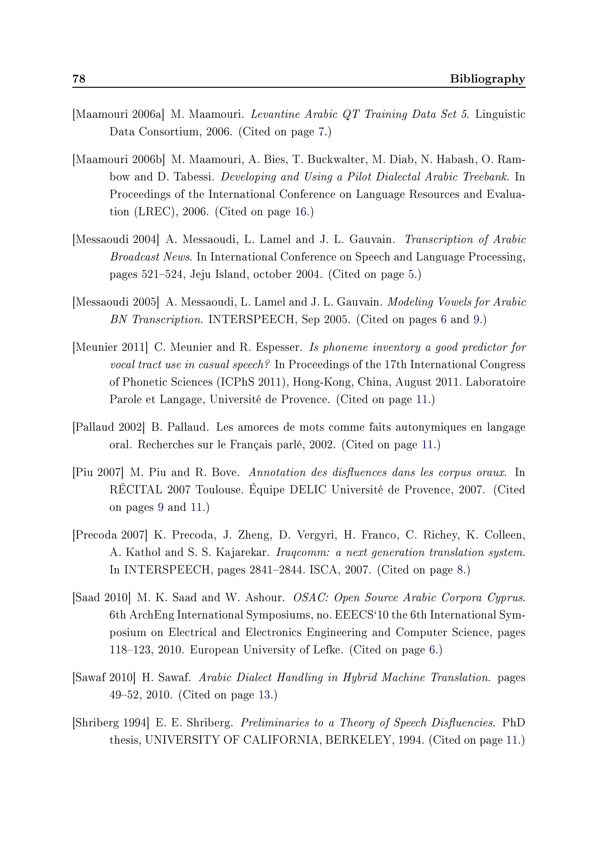 78 Bibliography
[Maamouri 2006a] M. Maamouri. Levantine Arabic QT Training Data Set 5. Linguistic
Data Consortium, 2006. (Cited on page 7.)
[Maamouri 2006b] M. Maamouri, A. Bies, T. Buckwalter, M. Diab, N. Habash, O. Ram-
bow and D. Tabessi. Developing and Using a Pilot Dialectal Arabic Treebank. In
Proceedings of the International Conference on Language Resources and Evalua-
tion (LREC), 2006. (Cited on page 16.)
[Messaoudi 2004] A. Messaoudi, L. Lamel and J. L. Gauvain. Transcription of Arabic
Broadcast News. In International Conference on Speech and Language Processing,
pages 521524, Jeju Island, october 2004. (Cited on page 5.)
[Messaoudi 2005] A. Messaoudi, L. Lamel and J. L. Gauvain. Modeling Vowels for Arabic
BN Transcription. INTERSPEECH, Sep 2005. (Cited on pages 6 and 9.)
[Meunier 2011] C. Meunier and R. Espesser. Is phoneme inventory a good predictor for
vocal tract use in casual speech? In Proceedings of the 17th International Congress
of Phonetic Sciences (ICPhS 2011), Hong-Kong, China, August 2011. Laboratoire
Parole et Langage, Université de Provence. (Cited on page 11.)
[Pallaud 2002] B. Pallaud. Les amorces de mots comme faits autonymiques en langage
oral. Recherches sur le Français parlé, 2002. (Cited on page 11.)
[Piu 2007] M. Piu and R. Bove. Annotation des disuences dans les corpus oraux. In
RÉCITAL 2007 Toulouse. Équipe DELIC Université de Provence, 2007. (Cited
on pages 9 and 11.)
[Precoda 2007] K. Precoda, J. Zheng, D. Vergyri, H. Franco, C. Richey, K. Colleen,
A. Kathol and S. S. Kajarekar. Iraqcomm: a next generation translation system.
In INTERSPEECH, pages 28412844. ISCA, 2007. (Cited on page 8.)
[Saad 2010] M. K. Saad and W. Ashour. OSAC: Open Source Arabic Corpora Cyprus.
6th ArchEng International Symposiums, no. EEECS`10 the 6th International Sym-
posium on Electrical and Electronics Engineering and Computer Science, pages
118123, 2010. European University of Lefke. (Cited on page 6.)
[Sawaf 2010] H. Sawaf. Arabic Dialect Handling in Hybrid Machine Translation. pages
4952, 2010. (Cited on page 13.)
[Shriberg 1994] E. E. Shriberg. Preliminaries to a Theory of Speech Disuencies. PhD
thesis, UNIVERSITY OF CALIFORNIA, BERKELEY, 1994. (Cited on page 11.)
 