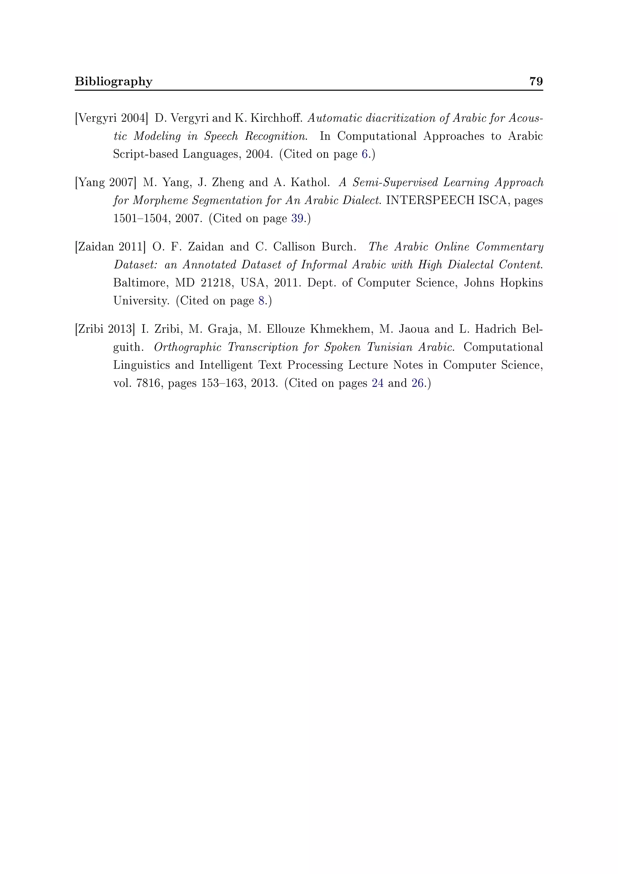 Bibliography 79
[Vergyri 2004] D. Vergyri and K. Kirchho. Automatic diacritization of Arabic for Acous-
tic Modeling in Speech Recognition. In Computational Approaches to Arabic
Script-based Languages, 2004. (Cited on page 6.)
[Yang 2007] M. Yang, J. Zheng and A. Kathol. A Semi-Supervised Learning Approach
for Morpheme Segmentation for An Arabic Dialect. INTERSPEECH ISCA, pages
15011504, 2007. (Cited on page 39.)
[Zaidan 2011] O. F. Zaidan and C. Callison Burch. The Arabic Online Commentary
Dataset: an Annotated Dataset of Informal Arabic with High Dialectal Content.
Baltimore, MD 21218, USA, 2011. Dept. of Computer Science, Johns Hopkins
University. (Cited on page 8.)
[Zribi 2013] I. Zribi, M. Graja, M. Ellouze Khmekhem, M. Jaoua and L. Hadrich Bel-
guith. Orthographic Transcription for Spoken Tunisian Arabic. Computational
Linguistics and Intelligent Text Processing Lecture Notes in Computer Science,
vol. 7816, pages 153163, 2013. (Cited on pages 24 and 26.)
 