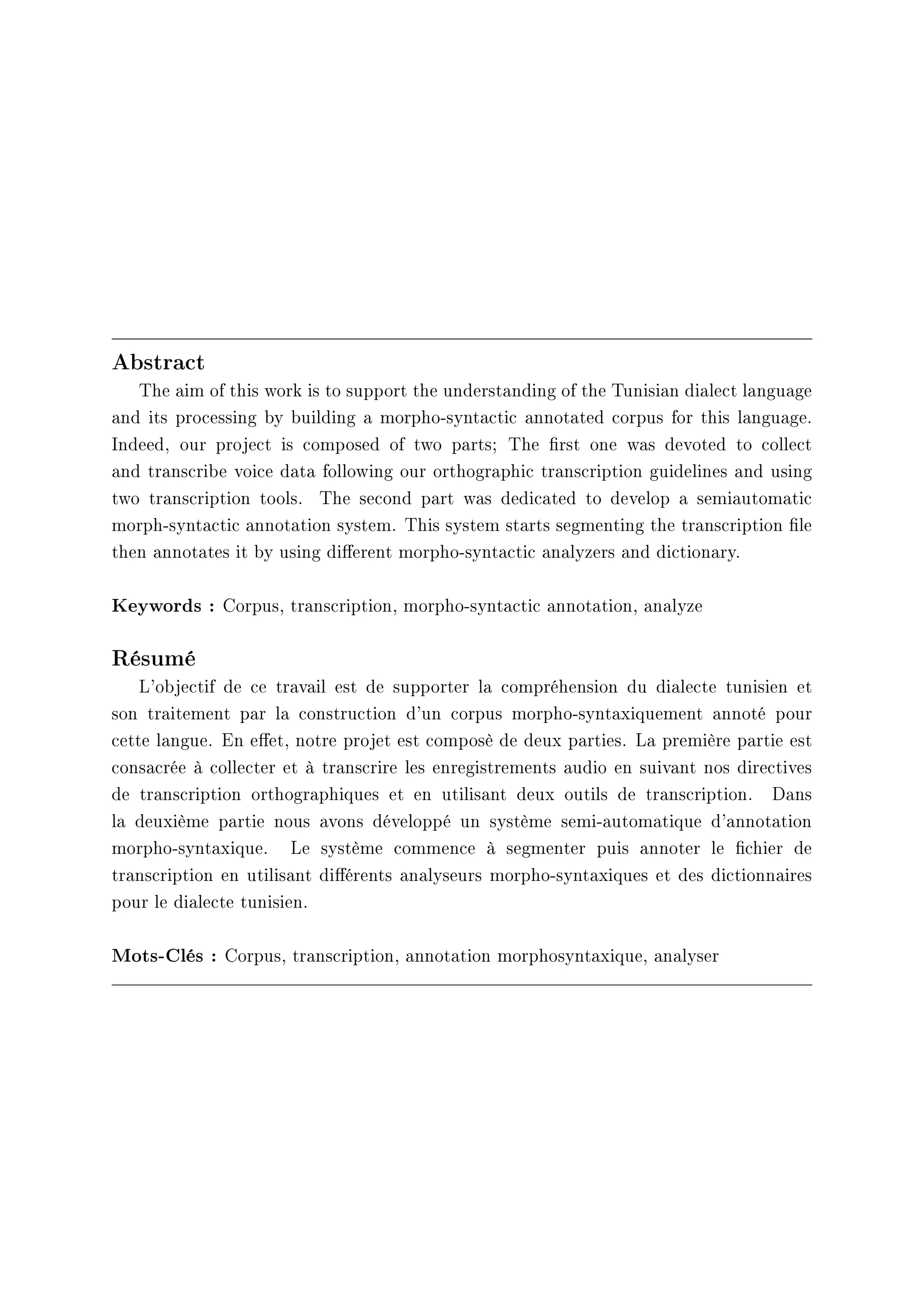 Abstract
The aim of this work is to support the understanding of the Tunisian dialect language
and its processing by building a morpho-syntactic annotated corpus for this language.
Indeed, our project is composed of two parts; The rst one was devoted to collect
and transcribe voice data following our orthographic transcription guidelines and using
two transcription tools. The second part was dedicated to develop a semiautomatic
morph-syntactic annotation system. This system starts segmenting the transcription le
then annotates it by using dierent morpho-syntactic analyzers and dictionary.
Keywords : Corpus, transcription, morpho-syntactic annotation, analyze
Résumé
L'objectif de ce travail est de supporter la compréhension du dialecte tunisien et
son traitement par la construction d'un corpus morpho-syntaxiquement annoté pour
cette langue. En eet, notre projet est composè de deux parties. La première partie est
consacrée à collecter et à transcrire les enregistrements audio en suivant nos directives
de transcription orthographiques et en utilisant deux outils de transcription. Dans
la deuxième partie nous avons développé un système semi-automatique d'annotation
morpho-syntaxique. Le système commence à segmenter puis annoter le chier de
transcription en utilisant diérents analyseurs morpho-syntaxiques et des dictionnaires
pour le dialecte tunisien.
Mots-Clés : Corpus, transcription, annotation morphosyntaxique, analyser
 