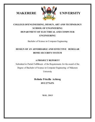 MAKERERE UNIVERSITY
COLLEGE OFENGINEERING, DESIGN, ART AND TECHNOLOGY
SCHOOL OF ENGINEERING
DEPARTMENT OF ELECTRICAL AND COMPUTER
ENGINEERING
Bachelor of Science in Computer Engineering
DESIGN OF AN AFFORDABLE AND EFFECTIVE BURGLAR
HOME SECURITY SYSTEM
A PROJECT REPORTT
Submitted in Partial Fulfillment of the Requirements for the award of the
Degree of Bachelor of Science in Computer Engineering of Makerere
University
Belinda Priscilla Achieng
09/U/2776/PS
MAY, 2O13
 