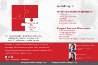 Placement By Design’s commitment to serving all architecture,
engineering, and construction disciplines paired with over three
decades of actual experience working in design firms and the A/E/C
industry, defines our unique expertise.
Dallas ::: Fort Worth ::: New Mexico
Our mission is to join design firms and design
professionals together-- resulting in the
“right fit” for long-term mutual success.
B. Carole Steadham, SDA/C, Hon. AIA
Principal
bcarole@placement-by-design.com
817-988-4667
Amy Rogers, CCC-SLP
Principal
arogers@placement-by-design.com
817-223-9953
Specializing in:
Technical Services Placements:
•	 Architects
•	 Landscape Architects
•	 Engineers
•	 Interior Designers
•	 Construction Managers
Support Services Placements:
•	 Business Developers
•	 Marketing Specialists
•	 Graphic Designers
•	 Accountants
•	 Administrative & Project Manager Assistants
www.placement-by-design.com | info@placement-by-design.com
 