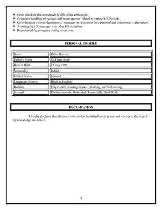  Cross checking the attendance & bills of the contractor.
 Grievance handling of various staff issues/queries related to various HR Policies.
 Co-ordination with all departments’ managers in relation to their personal and department’s grievances.
 Assisting the HR manager with other HR activities.
 Represented the company during inspection.
PERSONAL PROFILE
Name Rahul Kumar
Father’s Name Sh.Fateh singh
Date of Birth 12 may 1990
Nationality Indian
Marital Status Married
Languages Known Hindi & English
Hobbies Play cricket, Reading books, Traveling, and Net surfing.
Strength Positive attitude, Dedicated, Team skills, Hard Work.
DECLARATION
I hereby declared that all above information furnished herein is true and correct to the best of
my knowledge and belief.
3
 