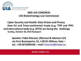  
www.madv.eu
60th UIA CONGRESS
UIA Biotechnology Law Commission
Cyber Security and Health: Data Fiction and Privacy
How EU and Trans-continental treaty (e.g. TTIP and TPP)
and international body (e.g. WTO) are facing the challenge
Sunday, October 30, 2016 Budapest
Speaker: Fabio Marazzi, (Marazzi & Advisors Srl)
via Foro Buonaparte, 51, I-20121 Milano, Italy –
tel.: +39 0272095436 – mail f.marazzi@madv.eu
 