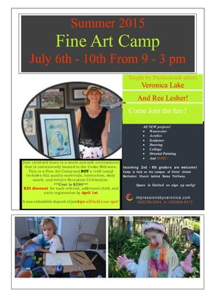 Taught by Professional artists
Veronica Lake
And Ree Lesher!
Come Join the fun !e Art
Cap
All NEW projects!
 Watercolor
 Acrylics
 Sculpture
 Drawing
 Collage
 Oriental Painting
 And MORE!
Incomi ng 2nd - 9th grade rs are welcome !
Camp is held on the campus of Christ United
Methodist Church behind Bales Thriftway .
Space is limited so sign up early!
impressionsbyveronica.com
(503)789-3 9 9 4 or (503)644-8 5 1 3
OURWEBSITE HE RE.COM
Your child will learn in a warm and safe environment
that is conveniently located in the Cedar Mill area.
This is a Fine Art Camp and NOT a craft camp!
Includes ALL quality materials, instruction, daily
snack, and Artist's Reception Celebration.
***Cost is $290***
$20 discount for each referral, additional child, and
early registration by April 1st
A non-refundable deposit of just$50 will hold your spot!
Summer 2015
Fine Art Camp
July 6th - 10th From 9 - 3 pm
 