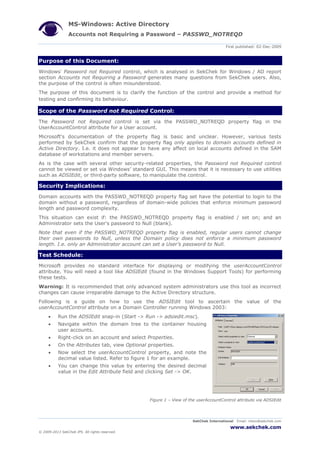 MS-Windows: Active Directory
Accounts not Requiring a Password – PASSWD_NOTREQD
First published: 02-Dec-2009
SekChek International Email: inbox@sekchek.com
www.sekchek.com
© 2009-2013 SekChek IPS. All rights reserved.
Purpose of this Document:
Windows' Password not Required control, which is analysed in SekChek for Windows / AD report
section Accounts not Requiring a Password generates many questions from SekChek users. Also,
the purpose of the control is often misunderstood.
The purpose of this document is to clarify the function of the control and provide a method for
testing and confirming its behaviour.
Scope of the Password not Required Control:
The Password not Required control is set via the PASSWD_NOTREQD property flag in the
UserAccountControl attribute for a User account.
Microsoft's documentation of the property flag is basic and unclear. However, various tests
performed by SekChek confirm that the property flag only applies to domain accounts defined in
Active Directory. I.e. it does not appear to have any affect on local accounts defined in the SAM
database of workstations and member servers.
As is the case with several other security-related properties, the Password not Required control
cannot be viewed or set via Windows’ standard GUI. This means that it is necessary to use utilities
such as ADSIEdit, or third-party software, to manipulate the control.
Security Implications:
Domain accounts with the PASSWD_NOTREQD property flag set have the potential to login to the
domain without a password, regardless of domain-wide policies that enforce minimum password
length and password complexity.
This situation can exist if: the PASSWD_NOTREQD property flag is enabled / set on; and an
Administrator sets the User's password to Null (blank).
Note that even if the PASSWD_NOTREQD property flag is enabled, regular users cannot change
their own passwords to Null, unless the Domain policy does not enforce a minimum password
length. I.e. only an Administrator account can set a User’s password to Null.
Test Schedule:
Microsoft provides no standard interface for displaying or modifying the userAccountControl
attribute. You will need a tool like ADSIEdit (found in the Windows Support Tools) for performing
these tests.
Warning: It is recommended that only advanced system administrators use this tool as incorrect
changes can cause irreparable damage to the Active Directory structure.
Following is a guide on how to use the ADSIEdit tool to ascertain the value of the
userAccountControl attribute on a Domain Controller running Windows 2003:
 Run the ADSIEdit snap-in (Start -> Run -> adsiedit.msc).
 Navigate within the domain tree to the container housing
user accounts.
 Right-click on an account and select Properties.
 On the Attributes tab, view Optional properties.
 Now select the userAccountControl property, and note the
decimal value listed. Refer to figure 1 for an example.
 You can change this value by entering the desired decimal
value in the Edit Attribute field and clicking Set -> OK.
Figure 1 – View of the userAccountControl attribute via ADSIEdit
 