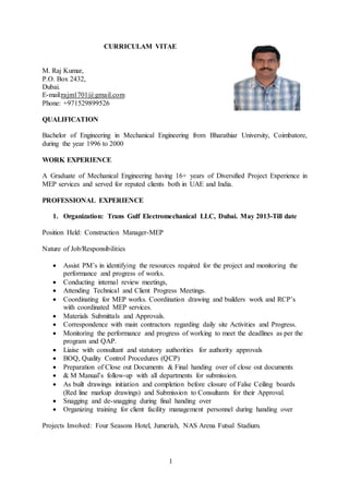 1
CURRICULAM VITAE
M. Raj Kumar,
P.O. Box 2432,
Dubai.
E-mail:rajm1701@gmail.com
Phone: +971529899526
QUALIFICATION
Bachelor of Engineering in Mechanical Engineering from Bharathiar University, Coimbatore,
during the year 1996 to 2000
WORK EXPERIENCE
A Graduate of Mechanical Engineering having 16+ years of Diversified Project Experience in
MEP services and served for reputed clients both in UAE and India.
PROFESSIONAL EXPERIENCE
1. Organization: Trans Gulf Electromechanical LLC, Dubai. May 2013-Till date
Position Held: Construction Manager-MEP
Nature of Job/Responsibilities
 Assist PM’s in identifying the resources required for the project and monitoring the
performance and progress of works.
 Conducting internal review meetings,
 Attending Technical and Client Progress Meetings.
 Coordinating for MEP works. Coordination drawing and builders work and RCP’s
with coordinated MEP services.
 Materials Submittals and Approvals.
 Correspondence with main contractors regarding daily site Activities and Progress.
 Monitoring the performance and progress of working to meet the deadlines as per the
program and QAP.
 Liaise with consultant and statutory authorities for authority approvals
 BOQ, Quality Control Procedures (QCP)
 Preparation of Close out Documents & Final handing over of close out documents
 & M Manual’s follow-up with all departments for submission.
 As built drawings initiation and completion before closure of False Ceiling boards
(Red line markup drawings) and Submission to Consultants for their Approval.
 Snagging and de-snagging during final handing over
 Organizing training for client facility management personnel during handing over
Projects Involved: Four Seasons Hotel, Jumeriah, NAS Arena Futsal Stadium.
 