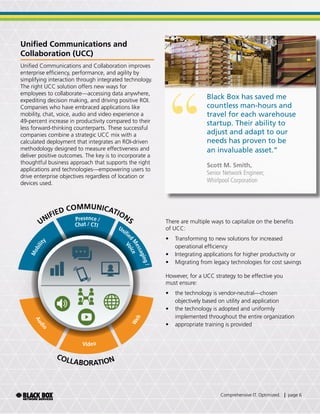 Unified Communications and
Collaboration (UCC)
Unified Communications and Collaboration improves
enterprise efficiency, performance, and agility by
simplifying interaction through integrated technology.
The right UCC solution offers new ways for
employees to collaborate—accessing data anywhere,
expediting decision making, and driving positive ROI.
Companies who have embraced applications like
mobility, chat, voice, audio and video experience a
49-percent increase in productivity compared to their
less forward-thinking counterparts. These successful
companies combine a strategic UCC mix with a
calculated deployment that integrates an ROI-driven
methodology designed to measure effectiveness and
deliver positive outcomes. The key is to incorporate a
thoughtful business approach that supports the right
applications and technologies—empowering users to
drive enterprise objectives regardless of location or
devices used.
“
Black Box has saved me
countless man-hours and
travel for each warehouse
startup. Their ability to
adjust and adapt to our
needs has proven to be
an invaluable asset.”
Scott M. Smith,
Senior Network Engineer,
Whirlpool Corporation
There are multiple ways to capitalize on the benefits
of UCC:
•	 Transforming to new solutions for increased
operational efficiency
•	 Integrating applications for higher productivity or
•	 Migrating from legacy technologies for cost savings
However, for a UCC strategy to be effective you
must ensure:
•	 the technology is vendor-neutral—chosen
objectively based on utility and application
•	 the technology is adopted and uniformly
implemented throughout the entire organization
•	 appropriate training is provided
UNIFIED COMMUNICATIONS
COLLABORATION
Mobility
Presence /
Chat / CTI Unified
M
essaging/
Voice
Audi
o
Video
Web
Comprehensive IT. Optimized. | page 6
 