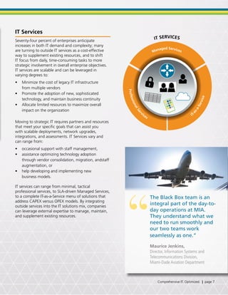IT Services
Seventy-four percent of enterprises anticipate
increases in both IT demand and complexity; many
are turning to outside IT services as a cost-effective
way to supplement existing resources, and to shift
IT focus from daily, time-consuming tasks to more
strategic involvement in overall enterprise objectives.
IT services are scalable and can be leveraged in
varying degrees to:
•	 Minimize the cost of legacy IT infrastructure
from multiple vendors
•	 Promote the adoption of new, sophisticated
technology, and maintain business continuity
•	 Allocate limited resources to maximize overall
impact on the organization
Moving to strategic IT requires partners and resources
that meet your specific goals that can assist you
with scalable deployments, network upgrades,
integrations, and assessments. IT Services vary and
can range from:
•	 occasional support with staff management,
•	 assistance optimizing technology adoption
through vendor consolidation, migration, andstaff
augmentation, or
•	 help developing and implementing new
business models.
IT services can range from minimal, tactical
professional services, to SLA-driven Managed Services,
to a complete IT-as-a-Service menu of solutions that
address CAPEX versus OPEX models. By integrating
outside services into the IT solutions mix, companies
can leverage external expertise to manage, maintain,
and supplement existing resources.
“
The Black Box team is an
integral part of the day-to-
day operations at MIA.
They understand what we
need to run smoothly and
our two teams work
seamlessly as one.”
Maurice Jenkins,
Director, Information Systems and
Telecommunications Division,
Miami-Dade Aviation Department
Managed Services
I
T-as-a-Service
ProfessionalSer
vices
IT SERVICES
Comprehensive IT. Optimized. | page 7
 