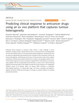 ARTICLE
Received 3 Oct 2014 | Accepted 22 Dec 2014 | Published 27 Feb 2015
Predicting clinical response to anticancer drugs
using an ex vivo platform that captures tumour
heterogeneity
Biswanath Majumder1, Ulaganathan Baraneedharan1,*, Saravanan Thiyagarajan1,*, Padhma Radhakrishnan1,
Harikrishna Narasimhan2, Muthu Dhandapani1, Nilesh Brijwani1, Dency D. Pinto1, Arun Prasath1,
Basavaraja U. Shanthappa1, Allen Thayakumar1, Rajagopalan Surendran3, Govind K. Babu4, Ashok M. Shenoy4,
Moni A. Kuriakose5, Guillaume Bergthold6, Peleg Horowitz6,7,8, Massimo Loda6,7, Rameen Beroukhim7,8,
Shivani Agarwal2, Shiladitya Sengupta7,9,10,*, Mallikarjun Sundaram1,* & Pradip K. Majumder1,9,*
Predicting clinical response to anticancer drugs remains a major challenge in cancer
treatment. Emerging reports indicate that the tumour microenvironment and heterogeneity
can limit the predictive power of current biomarker-guided strategies for chemotherapy. Here
we report the engineering of personalized tumour ecosystems that contextually conserve the
tumour heterogeneity, and phenocopy the tumour microenvironment using tumour explants
maintained in deﬁned tumour grade-matched matrix support and autologous patient serum.
The functional response of tumour ecosystems, engineered from 109 patients, to anticancer
drugs, together with the corresponding clinical outcomes, is used to train a machine learning
algorithm; the learned model is then applied to predict the clinical response in an independent
validation group of 55 patients, where we achieve 100% sensitivity in predictions
while keeping speciﬁcity in a desired high range. The tumour ecosystem and algorithm,
together termed the CANScript technology, can emerge as a powerful platform for enabling
personalized medicine.
DOI: 10.1038/ncomms7169 OPEN
1 Mitra Biotech, Bangalore 560099, India. 2 Indian Institute of Science, Bangalore 560012, India. 3 Government Stanley Medical College, Chennai 600001,
India. 4 Kidwai Memorial Institute of Oncology, Bangalore 560030, India. 5 Mazumdar-Shaw Cancer Center, Bangalore 560099, India. 6 The Broad Institute of
The Massachusetts Institute of Technology and Harvard University, Cambridge, Massachusetts 02142, USA. 7 Brigham and Women’s Hospital, Harvard
Medical School, Boston, Massachusetts 02115, USA. 8 Children’s Hospital, Boston, Massachusetts 02115, USA. 9 India Innovation Research Center, New Delhi
110092, India. 10 Harvard-MIT Division of Health Sciences and Technology, Cambridge, Massachusetts 02139, USA. * These authors contributed equally to
this work. Correspondence and requests for materials should be addressed to P.K.M. (email: pradip@mitrabiotech.com).
NATURE COMMUNICATIONS | 6:6169 | DOI: 10.1038/ncomms7169 | www.nature.com/naturecommunications 1
& 2015 Macmillan Publishers Limited. All rights reserved.
 