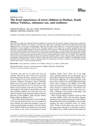 EMPIRICAL STUDY
The lived experiences of street children in Durban, South
Africa: Violence, substance use, and resilience
FRANCES HILLS, MsocSci, ANNA MEYER-WEITZ, PhD &
KWAKU OPPONG ASANTE, PhD
Discipline of Psychology, School of Applied Human Sciences, University of KwaZulu-Natal, Durban, South Africa
Abstract
South African studies have suggested that street children are resilient but also suicidal, engage in unprotected sex and other
high risk sexual behaviour as a means of survival, have high rates of substance abuse and are physically abused and
stigmatized due to their state of homelessness. However, few studies have explored in a more holistic manner the lived
experiences of street children in South Africa. The main purpose of this study was to explore qualitatively the lived
experiences of street children living on the street of Durban, in the province of KwaZulu-Natal, South Africa. Adolescents
(six males and four females) between the ages of 14 and 18 years (average age016) were purposively selected and in-depth
semi-structured interviews were conducted. An interpretative phenomenological analysis of the transcribed data revealed
that incidence of violence and drug and alcohol use were common experiences of street life. Yet despite these challenges
survival was made possible through personal and emotional strength, cultural values, religious beliefs, supportive peer
relationships, and participation in sports activities. These protective, resilience resources should be strengthened in health
promotion interventions with a focus on mental health, the prevention of violence, substance use, and daily physical
activities that seems to provide meaning and hope.
Key words: Lived experiences, resilience, street children, substance use, violence, South Africa
Responsible Editor: Lisa Low, Caritas Institute of Higher Education, Hong Kong.
(Accepted: 16 May 2016; Published: 9 June 2016)
‘‘All those who pass by see them, but they are
invisible. They do not exist.’’ This is how researcher
Elena Poniatowska describes homeless youth on the
streets of Mexico City in the United Nations Inter-
national Children’s Emergency Fund (UNICEF,
2006) report on the State of the World’s Children 2006:
Excluded and Invisible (p. 42). It is, however, not only
Mexico City’s homeless youth who are invisible. The
same might be said of those in South Africa, in whose
cities homeless children and youth have been esti-
mated to number in the thousands (Human Sciences
Research Council [HSRC], 2008; Sewpaul, Osthus,
Mhone, Sibilo, & Mbhele, 2012).
The United Nations Education Fund (UNICEF,
2015) has estimated that there are tens of millions of
street children and adolescents globally in both de-
veloped and developing countries. In South Africa,
about 250,000 children and adolescents are reported
to be living on the street (Consortium for Street
Children [CSC], 2014). Most are in the large
cities, including Durban, the second largest city in
South Africa (Statistics South Africa [StatSA], 2014).
The inherent difficulties in counting homeless youth
due to their mobility were noted by Ward and Seager
(2010) when working on the HSRC’s 2005Á2008
large-scale study of the homeless in the Gauteng and
Cape provinces of South Africa. Nevertheless, the
large number of children living on the streets pro-
vides a challenge to government, policymakers and
non-governmental organizations.
Most of South Africa’s homeless youth are black
and male (HSRC, 2008), with the gender disparity
attributed to the widespread practice of girl children
being tasked with home responsibilities such as child-
minding and other household chores (Le Roux,
1996). Youth in South Africa also seem to stay on
the street longer than those in developed countries.
The HSRC survey (2008) found that the majority of
Correspondence: K. Oppong Asante, Discipline of Psychology, School of Applied Human Sciences, University of KwaZulu-Natal, Howard College Campus,
Durban 4041, South Africa. E-mail: kwappong@gmail.com; oppongasante@ukzn.ac.za
International Journal of
Qualitative Studies
on Health and Well-being
æ
# 2016 F. Hills et al. This is an Open Access article distributed under the terms of the Creative Commons Attribution 4.0 International License (http://
creativecommons.org/licenses/by/4.0/), allowing third parties to copy and redistribute the material in any medium or format and to remix, transform, and
build upon the material for any purpose, even commercially, provided the original work is properly cited and states its license.
1
Citation: Int J Qualitative Stud Health Well-being 2016, 11: 30302 - http://dx.doi.org/10.3402/qhw.v11.30302
(page number not for citation purpose)
 