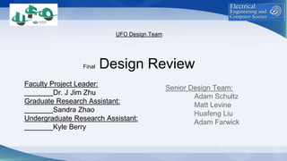 UFO Design Team
Final Design Review
Faculty Project Leader:
Dr. J Jim Zhu
Graduate Research Assistant:
Sandra Zhao
Undergraduate Research Assistant:
Kyle Berry
Senior Design Team:
Adam Schultz
Matt Levine
Huafeng Liu
Adam Farwick