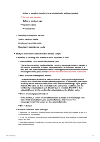 Microbiology 22
A slice of sample is transfered to a suitable buffer and homoginized.
Ten-cate agar sausage
Collect in sterilized agar
Impression plate
Contact slide
Sampling for anaerobic bacteria
Stuarts transport media
Reinforced clostridial media
Robertson’s cooked meat media
Study on microbial load determination on food sample.
Methods of counting total number of micro organisms in food
Standard Plate count method/ total viable count
This is the most widely used method for counting microorganisms in a sample. In
this method, the sample is diluted and spread onto a solid growth medium in a
petri dish. The plates are then incubated under appropriate conditions to allow the
microorganisms to grow, and the colonies that develop are counted. Viable cells
Most probable number (MPN) method
The MPN method is a statistical method used for counting microorganisms in
samples that contain low numbers of microorganisms. In this method, the sample
is serially diluted and inoculated into a series of tubes containing a liquid growth
medium. The tubes are then incubated under appropriate conditions, and the
number of positive tubes at each dilution level is recorded. The MPN is then
calculated based on the number of positive tubes and the dilution factor.
Direct microscopic count method
In this method, a known volume of the sample is placed on a microscope slide,
stained with a suitable dye, and examined under a microscope. The
microorganisms in the sample are then counted directly.
Dye reduction
Name of some food borne pathogen
1. Salmonella: This bacterium is commonly found in raw or undercooked poultry, eggs, and meat, as well as in
contaminated fruits and vegetables.
1. E. coli: This bacterium is commonly found in undercooked beef and other meats, as well as in contaminated
produce and water.
1. Staphylococcus aureus: This bacterium can produce toxins in food, and is commonly found in food that has
been handled improperly.
 