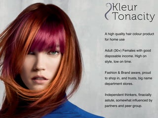 A high quality hair colour product
for home use
Adult (30+) Females with good
disposable income. High on
style, low on time.
Fashion & Brand aware, proud
to shop in, and trusts, big name
department stores.
Independent thinkers, finacially
astute, somewhat influenced by
partners and peer group.
 
