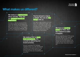 Financial Crime Compliance 11
You’re not just a cog in
a wheel. You can do big
things with us.
Our vision is big, so there’s a lot to be
done. Your scope will be bigger. You
will work more collaboratively across
the different areas of the Bank. You’ll
be exposed to the most interesting
work in the world and be at the
leading edge of the industry.
What makes us different?
We believe in relationships
above all else. They are
our greatest source of
inspiration.
We share a collective purpose and we
know that together we can achieve our
goals. The connection that we have with
each other empowers us. They support
us when we are facing challenges. They
give us the confidence to push forward.
We believe FCC is more
than compliance. It’s
crucial to delivering our
brand promise.
We don’t care about FCC because
regulations force us to. We care because
we believe it’s the right thing to do. Our
brand promise is to be Here for good.
And this sits at the core of everything we
do at FCC.
We have an exciting
vision for FCC. And
the support to make
it happen.
We aim to lead the way in FCC across
the world. We aim to do more than
just comply with regulations. We
have some of the best leaders in the
industry and we know exactly how to
realise our vision. Now all we need is
you.
 