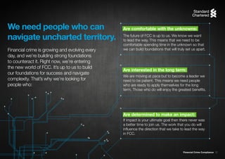 Financial Crime Compliance 12
The future of FCC is up to us. We know we want
to lead the way. This means that we need to be
comfortable spending time in the unknown so that
we can build foundations that will truly set us apart.
We are moving at pace but to become a leader we
need to be patient. This means we need people
who are ready to apply themselves for the long
term. Those who do will enjoy the greatest benefits.
If impact is your ultimate goal then there never was
a better time to join us. The work that you do will
influence the direction that we take to lead the way
in FCC.
We need people who can
navigate uncharted territory.
Financial crime is growing and evolving every
day, and we’re building strong foundations
to counteract it. Right now, we’re entering
the new world of FCC. It’s up to us to build
our foundations for success and navigate
complexity. That’s why we’re looking for
people who:
Are determined to make an impact:
Are interested in the long term:
Are comfortable with the unknowns:
 